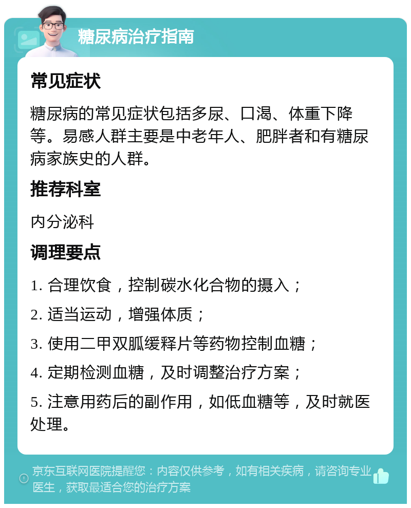 糖尿病治疗指南 常见症状 糖尿病的常见症状包括多尿、口渴、体重下降等。易感人群主要是中老年人、肥胖者和有糖尿病家族史的人群。 推荐科室 内分泌科 调理要点 1. 合理饮食，控制碳水化合物的摄入； 2. 适当运动，增强体质； 3. 使用二甲双胍缓释片等药物控制血糖； 4. 定期检测血糖，及时调整治疗方案； 5. 注意用药后的副作用，如低血糖等，及时就医处理。