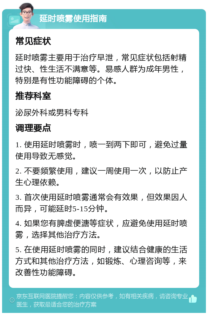 延时喷雾使用指南 常见症状 延时喷雾主要用于治疗早泄，常见症状包括射精过快、性生活不满意等。易感人群为成年男性，特别是有性功能障碍的个体。 推荐科室 泌尿外科或男科专科 调理要点 1. 使用延时喷雾时，喷一到两下即可，避免过量使用导致无感觉。 2. 不要频繁使用，建议一周使用一次，以防止产生心理依赖。 3. 首次使用延时喷雾通常会有效果，但效果因人而异，可能延时5-15分钟。 4. 如果您有脾虚便溏等症状，应避免使用延时喷雾，选择其他治疗方法。 5. 在使用延时喷雾的同时，建议结合健康的生活方式和其他治疗方法，如锻炼、心理咨询等，来改善性功能障碍。