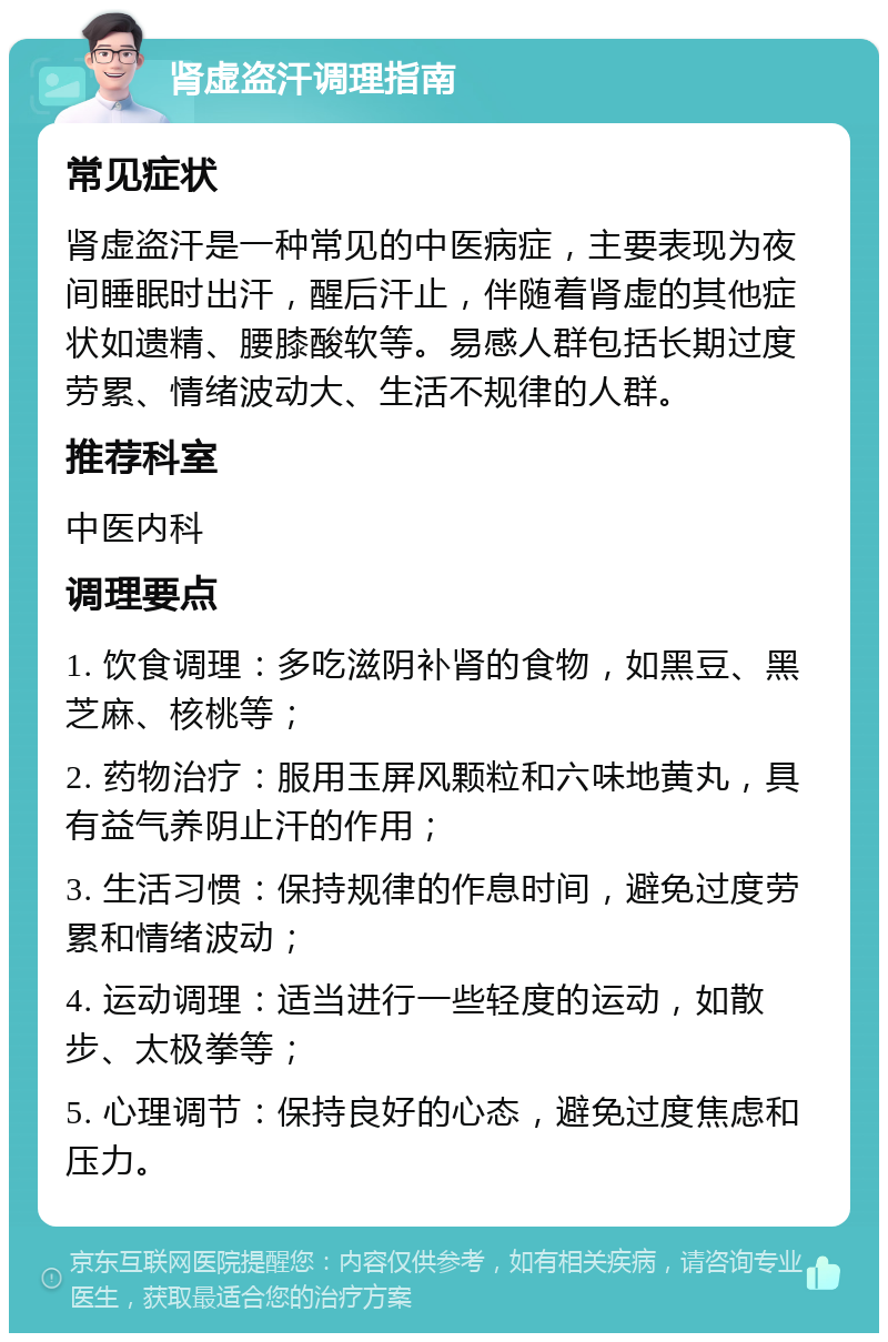 肾虚盗汗调理指南 常见症状 肾虚盗汗是一种常见的中医病症，主要表现为夜间睡眠时出汗，醒后汗止，伴随着肾虚的其他症状如遗精、腰膝酸软等。易感人群包括长期过度劳累、情绪波动大、生活不规律的人群。 推荐科室 中医内科 调理要点 1. 饮食调理：多吃滋阴补肾的食物，如黑豆、黑芝麻、核桃等； 2. 药物治疗：服用玉屏风颗粒和六味地黄丸，具有益气养阴止汗的作用； 3. 生活习惯：保持规律的作息时间，避免过度劳累和情绪波动； 4. 运动调理：适当进行一些轻度的运动，如散步、太极拳等； 5. 心理调节：保持良好的心态，避免过度焦虑和压力。