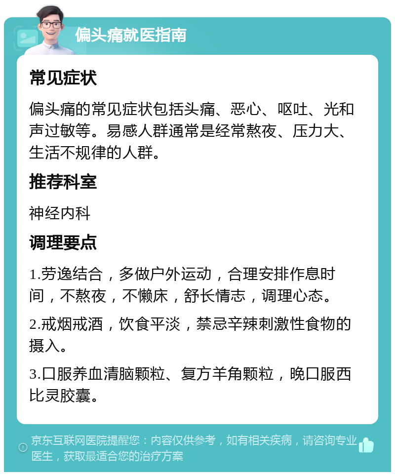 偏头痛就医指南 常见症状 偏头痛的常见症状包括头痛、恶心、呕吐、光和声过敏等。易感人群通常是经常熬夜、压力大、生活不规律的人群。 推荐科室 神经内科 调理要点 1.劳逸结合，多做户外运动，合理安排作息时间，不熬夜，不懒床，舒长情志，调理心态。 2.戒烟戒酒，饮食平淡，禁忌辛辣刺激性食物的摄入。 3.口服养血清脑颗粒、复方羊角颗粒，晚口服西比灵胶囊。