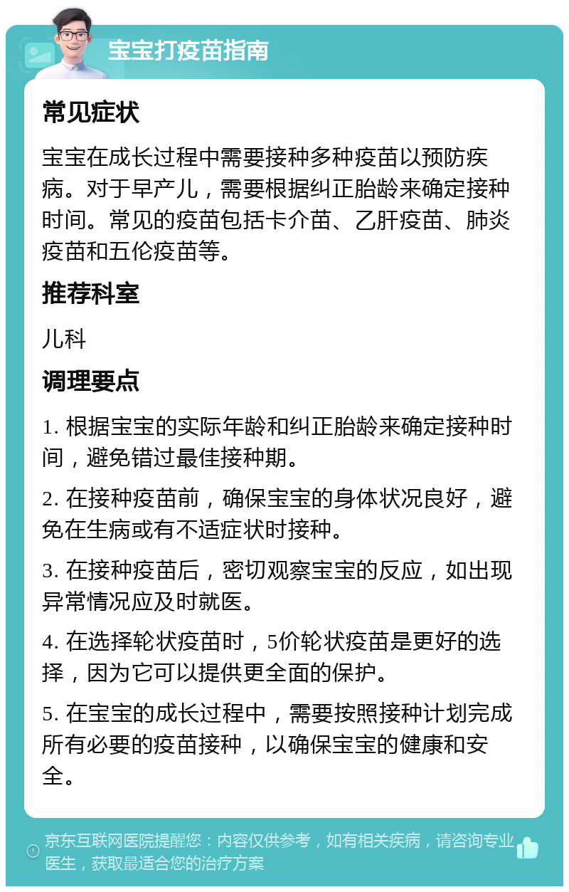 宝宝打疫苗指南 常见症状 宝宝在成长过程中需要接种多种疫苗以预防疾病。对于早产儿，需要根据纠正胎龄来确定接种时间。常见的疫苗包括卡介苗、乙肝疫苗、肺炎疫苗和五伦疫苗等。 推荐科室 儿科 调理要点 1. 根据宝宝的实际年龄和纠正胎龄来确定接种时间，避免错过最佳接种期。 2. 在接种疫苗前，确保宝宝的身体状况良好，避免在生病或有不适症状时接种。 3. 在接种疫苗后，密切观察宝宝的反应，如出现异常情况应及时就医。 4. 在选择轮状疫苗时，5价轮状疫苗是更好的选择，因为它可以提供更全面的保护。 5. 在宝宝的成长过程中，需要按照接种计划完成所有必要的疫苗接种，以确保宝宝的健康和安全。