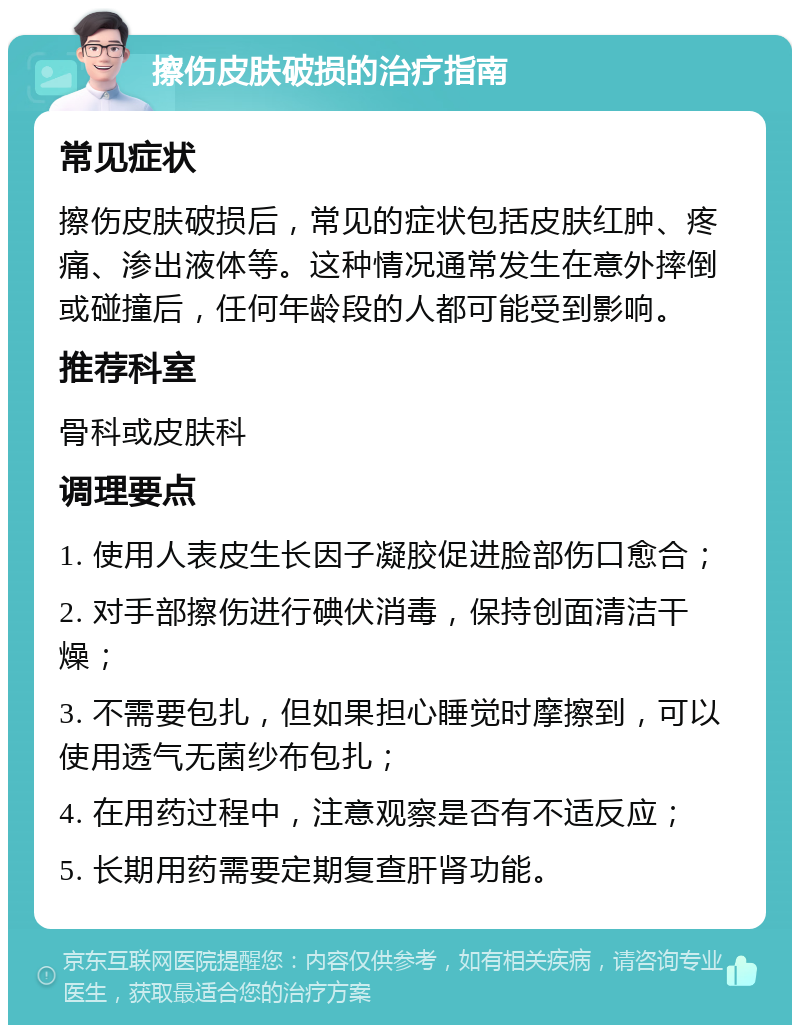 擦伤皮肤破损的治疗指南 常见症状 擦伤皮肤破损后，常见的症状包括皮肤红肿、疼痛、渗出液体等。这种情况通常发生在意外摔倒或碰撞后，任何年龄段的人都可能受到影响。 推荐科室 骨科或皮肤科 调理要点 1. 使用人表皮生长因子凝胶促进脸部伤口愈合； 2. 对手部擦伤进行碘伏消毒，保持创面清洁干燥； 3. 不需要包扎，但如果担心睡觉时摩擦到，可以使用透气无菌纱布包扎； 4. 在用药过程中，注意观察是否有不适反应； 5. 长期用药需要定期复查肝肾功能。