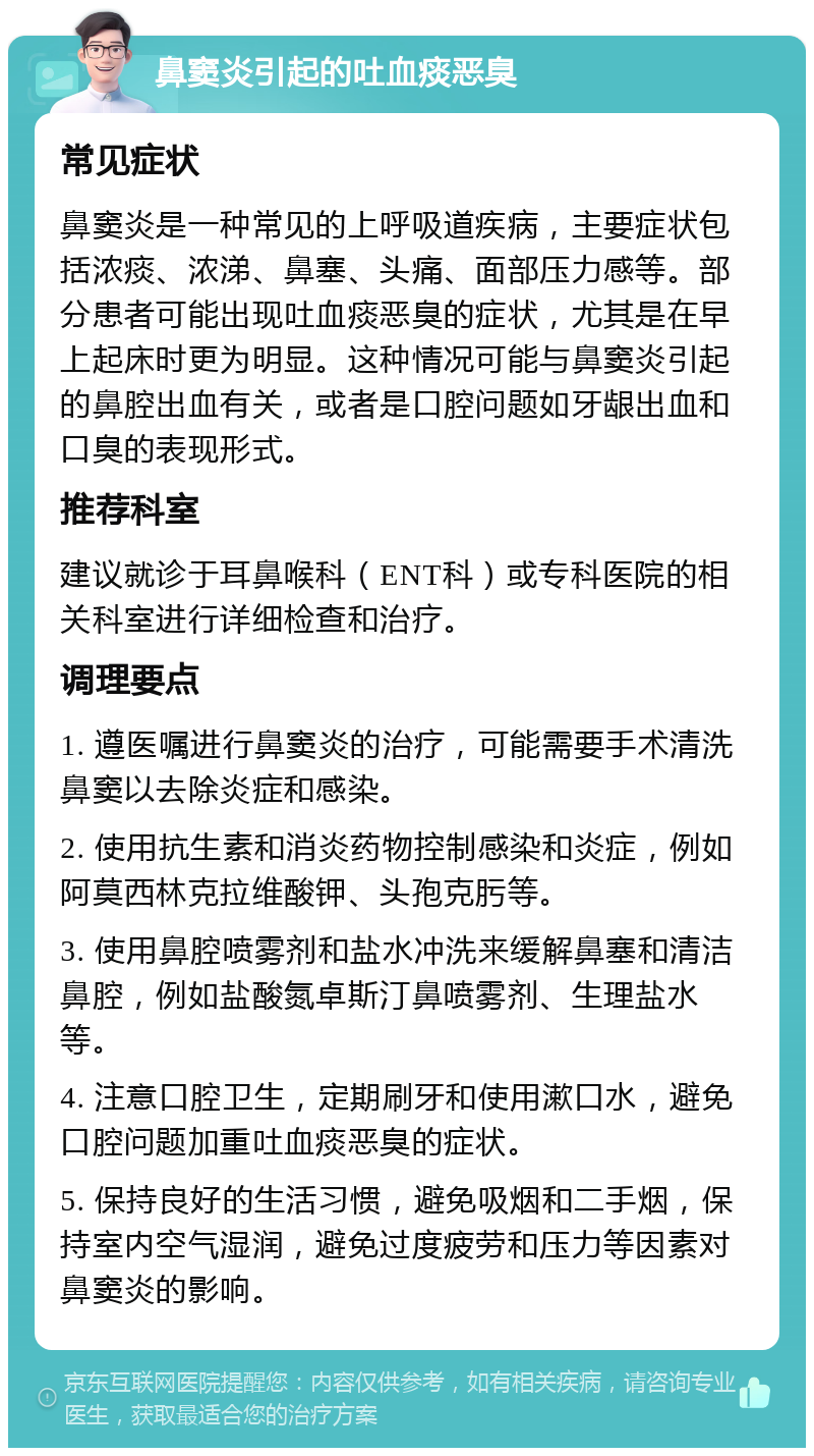 鼻窦炎引起的吐血痰恶臭 常见症状 鼻窦炎是一种常见的上呼吸道疾病，主要症状包括浓痰、浓涕、鼻塞、头痛、面部压力感等。部分患者可能出现吐血痰恶臭的症状，尤其是在早上起床时更为明显。这种情况可能与鼻窦炎引起的鼻腔出血有关，或者是口腔问题如牙龈出血和口臭的表现形式。 推荐科室 建议就诊于耳鼻喉科（ENT科）或专科医院的相关科室进行详细检查和治疗。 调理要点 1. 遵医嘱进行鼻窦炎的治疗，可能需要手术清洗鼻窦以去除炎症和感染。 2. 使用抗生素和消炎药物控制感染和炎症，例如阿莫西林克拉维酸钾、头孢克肟等。 3. 使用鼻腔喷雾剂和盐水冲洗来缓解鼻塞和清洁鼻腔，例如盐酸氮卓斯汀鼻喷雾剂、生理盐水等。 4. 注意口腔卫生，定期刷牙和使用漱口水，避免口腔问题加重吐血痰恶臭的症状。 5. 保持良好的生活习惯，避免吸烟和二手烟，保持室内空气湿润，避免过度疲劳和压力等因素对鼻窦炎的影响。