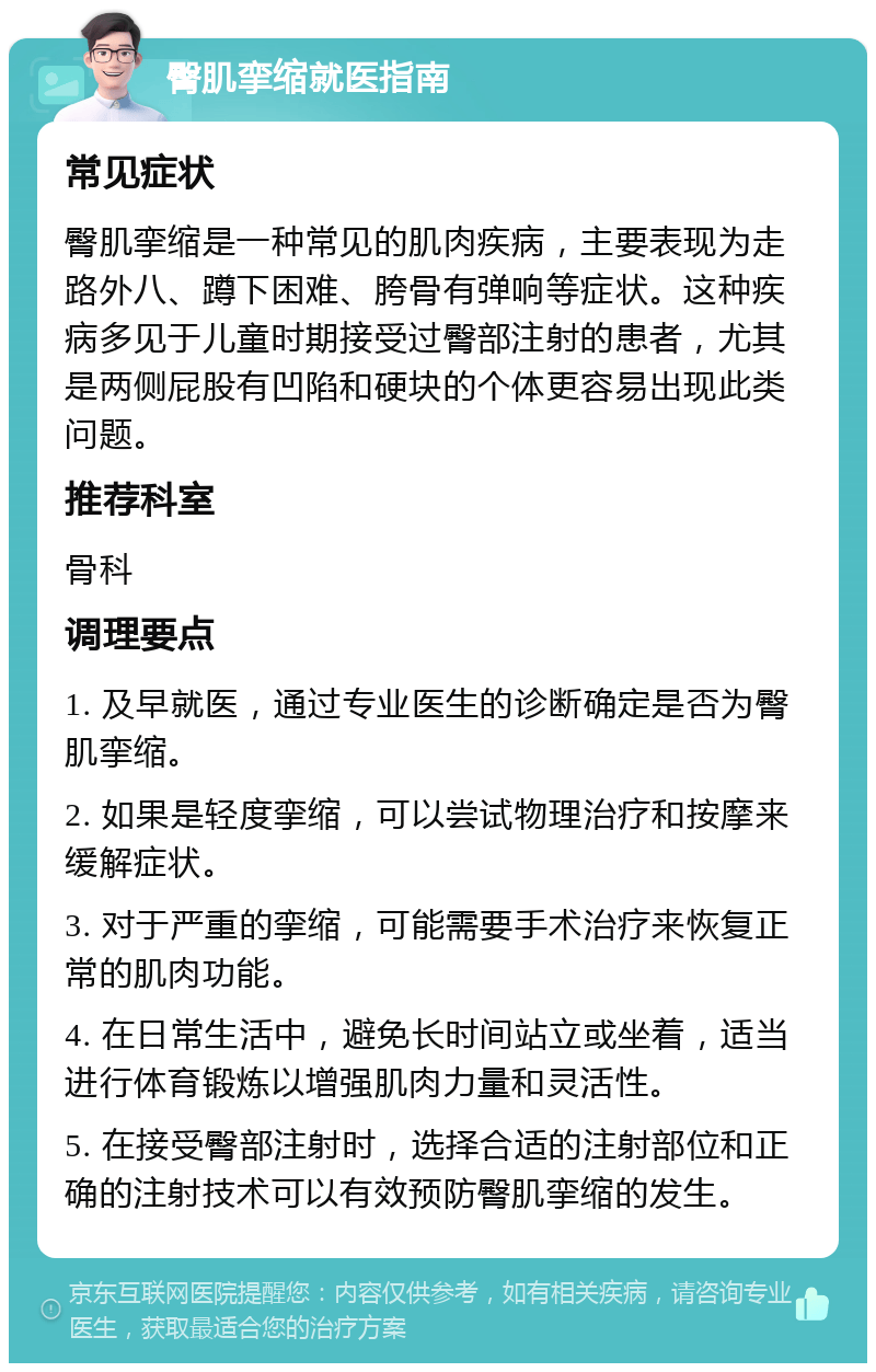 臀肌挛缩就医指南 常见症状 臀肌挛缩是一种常见的肌肉疾病，主要表现为走路外八、蹲下困难、胯骨有弹响等症状。这种疾病多见于儿童时期接受过臀部注射的患者，尤其是两侧屁股有凹陷和硬块的个体更容易出现此类问题。 推荐科室 骨科 调理要点 1. 及早就医，通过专业医生的诊断确定是否为臀肌挛缩。 2. 如果是轻度挛缩，可以尝试物理治疗和按摩来缓解症状。 3. 对于严重的挛缩，可能需要手术治疗来恢复正常的肌肉功能。 4. 在日常生活中，避免长时间站立或坐着，适当进行体育锻炼以增强肌肉力量和灵活性。 5. 在接受臀部注射时，选择合适的注射部位和正确的注射技术可以有效预防臀肌挛缩的发生。