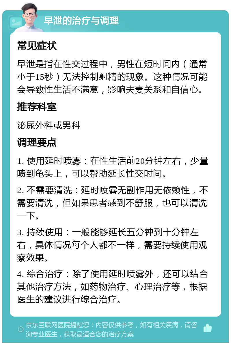 早泄的治疗与调理 常见症状 早泄是指在性交过程中，男性在短时间内（通常小于15秒）无法控制射精的现象。这种情况可能会导致性生活不满意，影响夫妻关系和自信心。 推荐科室 泌尿外科或男科 调理要点 1. 使用延时喷雾：在性生活前20分钟左右，少量喷到龟头上，可以帮助延长性交时间。 2. 不需要清洗：延时喷雾无副作用无依赖性，不需要清洗，但如果患者感到不舒服，也可以清洗一下。 3. 持续使用：一般能够延长五分钟到十分钟左右，具体情况每个人都不一样，需要持续使用观察效果。 4. 综合治疗：除了使用延时喷雾外，还可以结合其他治疗方法，如药物治疗、心理治疗等，根据医生的建议进行综合治疗。