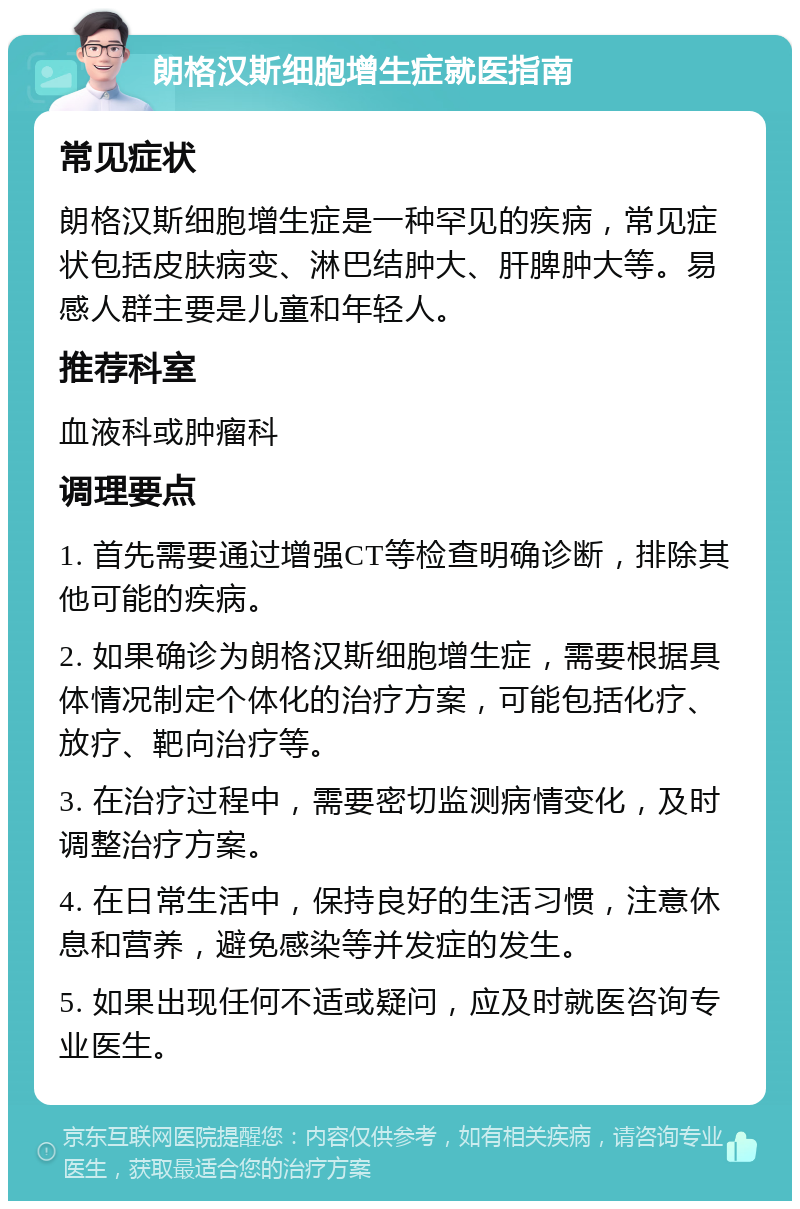 朗格汉斯细胞增生症就医指南 常见症状 朗格汉斯细胞增生症是一种罕见的疾病，常见症状包括皮肤病变、淋巴结肿大、肝脾肿大等。易感人群主要是儿童和年轻人。 推荐科室 血液科或肿瘤科 调理要点 1. 首先需要通过增强CT等检查明确诊断，排除其他可能的疾病。 2. 如果确诊为朗格汉斯细胞增生症，需要根据具体情况制定个体化的治疗方案，可能包括化疗、放疗、靶向治疗等。 3. 在治疗过程中，需要密切监测病情变化，及时调整治疗方案。 4. 在日常生活中，保持良好的生活习惯，注意休息和营养，避免感染等并发症的发生。 5. 如果出现任何不适或疑问，应及时就医咨询专业医生。