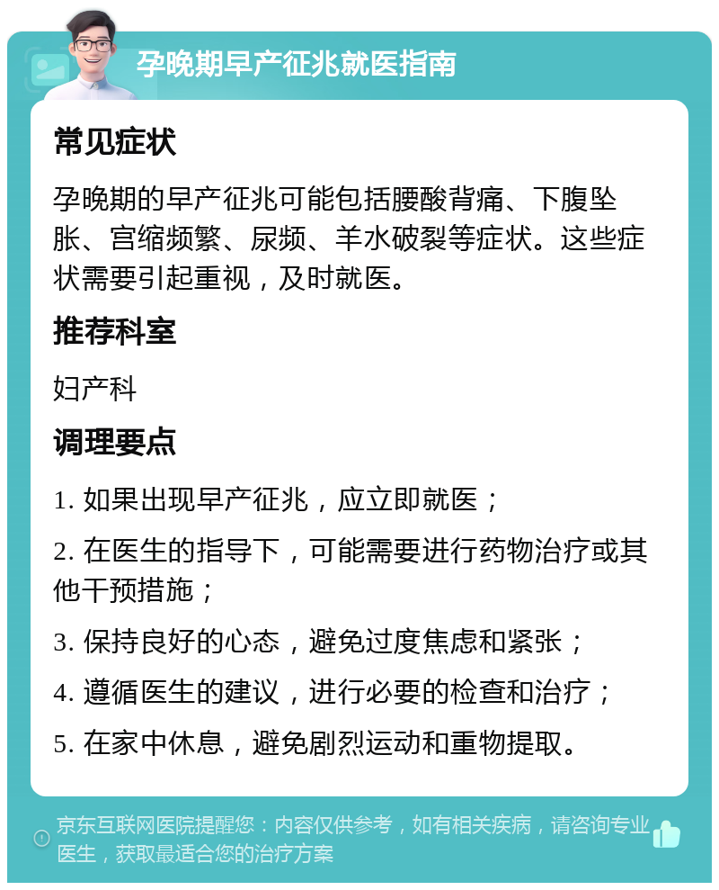 孕晚期早产征兆就医指南 常见症状 孕晚期的早产征兆可能包括腰酸背痛、下腹坠胀、宫缩频繁、尿频、羊水破裂等症状。这些症状需要引起重视，及时就医。 推荐科室 妇产科 调理要点 1. 如果出现早产征兆，应立即就医； 2. 在医生的指导下，可能需要进行药物治疗或其他干预措施； 3. 保持良好的心态，避免过度焦虑和紧张； 4. 遵循医生的建议，进行必要的检查和治疗； 5. 在家中休息，避免剧烈运动和重物提取。