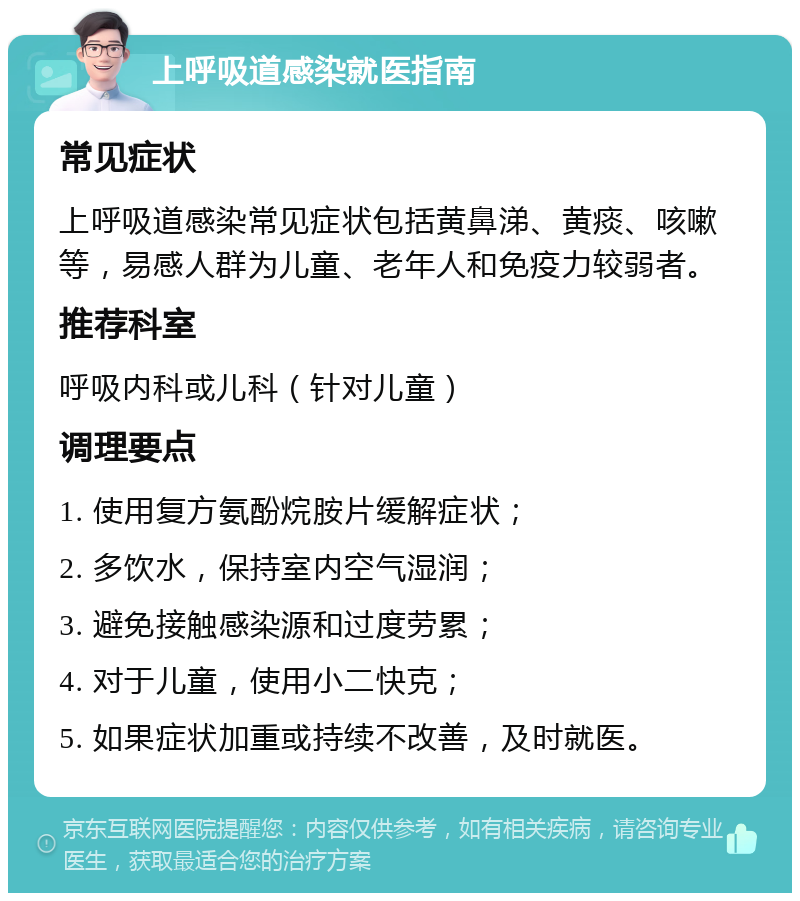 上呼吸道感染就医指南 常见症状 上呼吸道感染常见症状包括黄鼻涕、黄痰、咳嗽等，易感人群为儿童、老年人和免疫力较弱者。 推荐科室 呼吸内科或儿科（针对儿童） 调理要点 1. 使用复方氨酚烷胺片缓解症状； 2. 多饮水，保持室内空气湿润； 3. 避免接触感染源和过度劳累； 4. 对于儿童，使用小二快克； 5. 如果症状加重或持续不改善，及时就医。