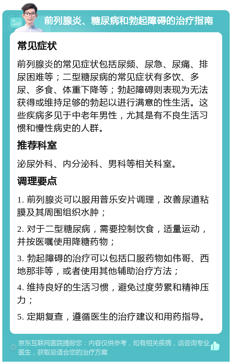 前列腺炎、糖尿病和勃起障碍的治疗指南 常见症状 前列腺炎的常见症状包括尿频、尿急、尿痛、排尿困难等；二型糖尿病的常见症状有多饮、多尿、多食、体重下降等；勃起障碍则表现为无法获得或维持足够的勃起以进行满意的性生活。这些疾病多见于中老年男性，尤其是有不良生活习惯和慢性病史的人群。 推荐科室 泌尿外科、内分泌科、男科等相关科室。 调理要点 1. 前列腺炎可以服用普乐安片调理，改善尿道粘膜及其周围组织水肿； 2. 对于二型糖尿病，需要控制饮食，适量运动，并按医嘱使用降糖药物； 3. 勃起障碍的治疗可以包括口服药物如伟哥、西地那非等，或者使用其他辅助治疗方法； 4. 维持良好的生活习惯，避免过度劳累和精神压力； 5. 定期复查，遵循医生的治疗建议和用药指导。