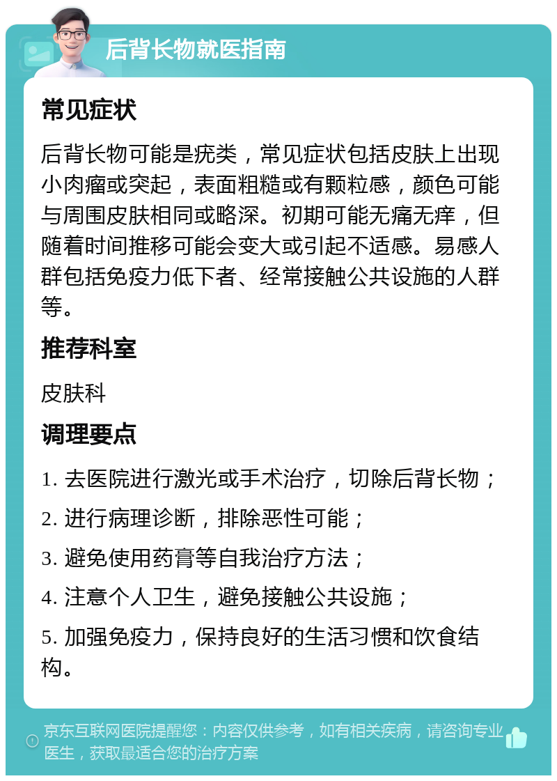 后背长物就医指南 常见症状 后背长物可能是疣类，常见症状包括皮肤上出现小肉瘤或突起，表面粗糙或有颗粒感，颜色可能与周围皮肤相同或略深。初期可能无痛无痒，但随着时间推移可能会变大或引起不适感。易感人群包括免疫力低下者、经常接触公共设施的人群等。 推荐科室 皮肤科 调理要点 1. 去医院进行激光或手术治疗，切除后背长物； 2. 进行病理诊断，排除恶性可能； 3. 避免使用药膏等自我治疗方法； 4. 注意个人卫生，避免接触公共设施； 5. 加强免疫力，保持良好的生活习惯和饮食结构。