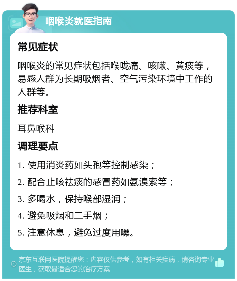 咽喉炎就医指南 常见症状 咽喉炎的常见症状包括喉咙痛、咳嗽、黄痰等，易感人群为长期吸烟者、空气污染环境中工作的人群等。 推荐科室 耳鼻喉科 调理要点 1. 使用消炎药如头孢等控制感染； 2. 配合止咳祛痰的感冒药如氨溴索等； 3. 多喝水，保持喉部湿润； 4. 避免吸烟和二手烟； 5. 注意休息，避免过度用嗓。