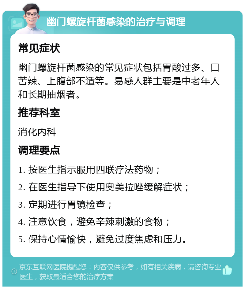 幽门螺旋杆菌感染的治疗与调理 常见症状 幽门螺旋杆菌感染的常见症状包括胃酸过多、口苦辣、上腹部不适等。易感人群主要是中老年人和长期抽烟者。 推荐科室 消化内科 调理要点 1. 按医生指示服用四联疗法药物； 2. 在医生指导下使用奥美拉唑缓解症状； 3. 定期进行胃镜检查； 4. 注意饮食，避免辛辣刺激的食物； 5. 保持心情愉快，避免过度焦虑和压力。