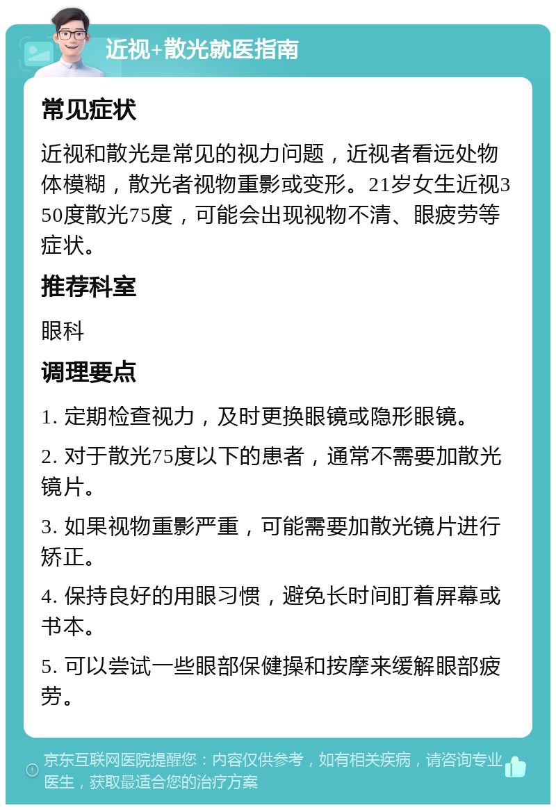 近视+散光就医指南 常见症状 近视和散光是常见的视力问题，近视者看远处物体模糊，散光者视物重影或变形。21岁女生近视350度散光75度，可能会出现视物不清、眼疲劳等症状。 推荐科室 眼科 调理要点 1. 定期检查视力，及时更换眼镜或隐形眼镜。 2. 对于散光75度以下的患者，通常不需要加散光镜片。 3. 如果视物重影严重，可能需要加散光镜片进行矫正。 4. 保持良好的用眼习惯，避免长时间盯着屏幕或书本。 5. 可以尝试一些眼部保健操和按摩来缓解眼部疲劳。