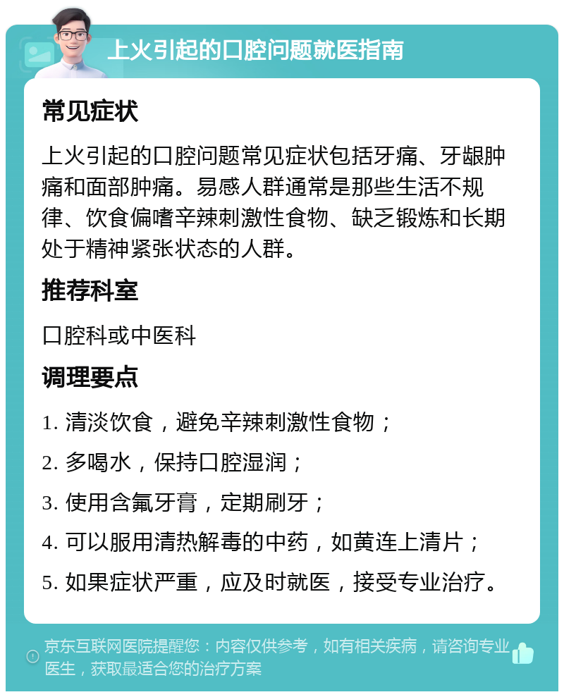 上火引起的口腔问题就医指南 常见症状 上火引起的口腔问题常见症状包括牙痛、牙龈肿痛和面部肿痛。易感人群通常是那些生活不规律、饮食偏嗜辛辣刺激性食物、缺乏锻炼和长期处于精神紧张状态的人群。 推荐科室 口腔科或中医科 调理要点 1. 清淡饮食，避免辛辣刺激性食物； 2. 多喝水，保持口腔湿润； 3. 使用含氟牙膏，定期刷牙； 4. 可以服用清热解毒的中药，如黄连上清片； 5. 如果症状严重，应及时就医，接受专业治疗。