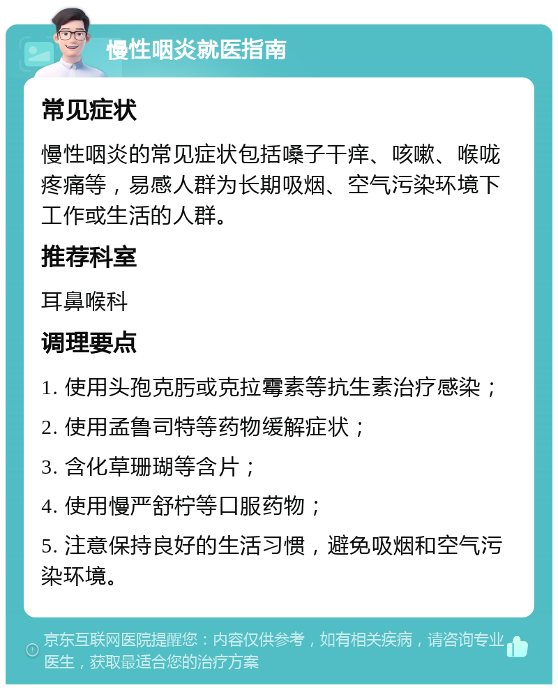 慢性咽炎就医指南 常见症状 慢性咽炎的常见症状包括嗓子干痒、咳嗽、喉咙疼痛等，易感人群为长期吸烟、空气污染环境下工作或生活的人群。 推荐科室 耳鼻喉科 调理要点 1. 使用头孢克肟或克拉霉素等抗生素治疗感染； 2. 使用孟鲁司特等药物缓解症状； 3. 含化草珊瑚等含片； 4. 使用慢严舒柠等口服药物； 5. 注意保持良好的生活习惯，避免吸烟和空气污染环境。