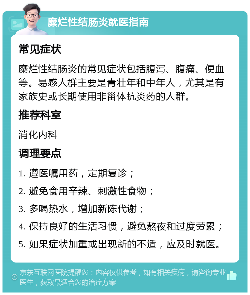 糜烂性结肠炎就医指南 常见症状 糜烂性结肠炎的常见症状包括腹泻、腹痛、便血等。易感人群主要是青壮年和中年人，尤其是有家族史或长期使用非甾体抗炎药的人群。 推荐科室 消化内科 调理要点 1. 遵医嘱用药，定期复诊； 2. 避免食用辛辣、刺激性食物； 3. 多喝热水，增加新陈代谢； 4. 保持良好的生活习惯，避免熬夜和过度劳累； 5. 如果症状加重或出现新的不适，应及时就医。