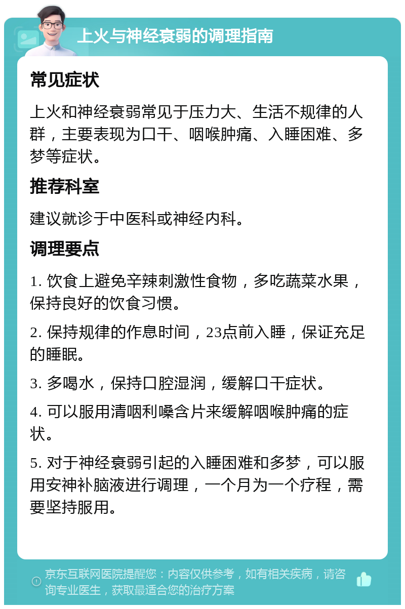 上火与神经衰弱的调理指南 常见症状 上火和神经衰弱常见于压力大、生活不规律的人群，主要表现为口干、咽喉肿痛、入睡困难、多梦等症状。 推荐科室 建议就诊于中医科或神经内科。 调理要点 1. 饮食上避免辛辣刺激性食物，多吃蔬菜水果，保持良好的饮食习惯。 2. 保持规律的作息时间，23点前入睡，保证充足的睡眠。 3. 多喝水，保持口腔湿润，缓解口干症状。 4. 可以服用清咽利嗓含片来缓解咽喉肿痛的症状。 5. 对于神经衰弱引起的入睡困难和多梦，可以服用安神补脑液进行调理，一个月为一个疗程，需要坚持服用。