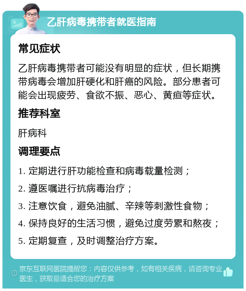 乙肝病毒携带者就医指南 常见症状 乙肝病毒携带者可能没有明显的症状，但长期携带病毒会增加肝硬化和肝癌的风险。部分患者可能会出现疲劳、食欲不振、恶心、黄疸等症状。 推荐科室 肝病科 调理要点 1. 定期进行肝功能检查和病毒载量检测； 2. 遵医嘱进行抗病毒治疗； 3. 注意饮食，避免油腻、辛辣等刺激性食物； 4. 保持良好的生活习惯，避免过度劳累和熬夜； 5. 定期复查，及时调整治疗方案。