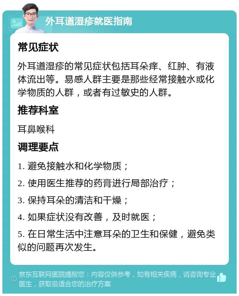 外耳道湿疹就医指南 常见症状 外耳道湿疹的常见症状包括耳朵痒、红肿、有液体流出等。易感人群主要是那些经常接触水或化学物质的人群，或者有过敏史的人群。 推荐科室 耳鼻喉科 调理要点 1. 避免接触水和化学物质； 2. 使用医生推荐的药膏进行局部治疗； 3. 保持耳朵的清洁和干燥； 4. 如果症状没有改善，及时就医； 5. 在日常生活中注意耳朵的卫生和保健，避免类似的问题再次发生。