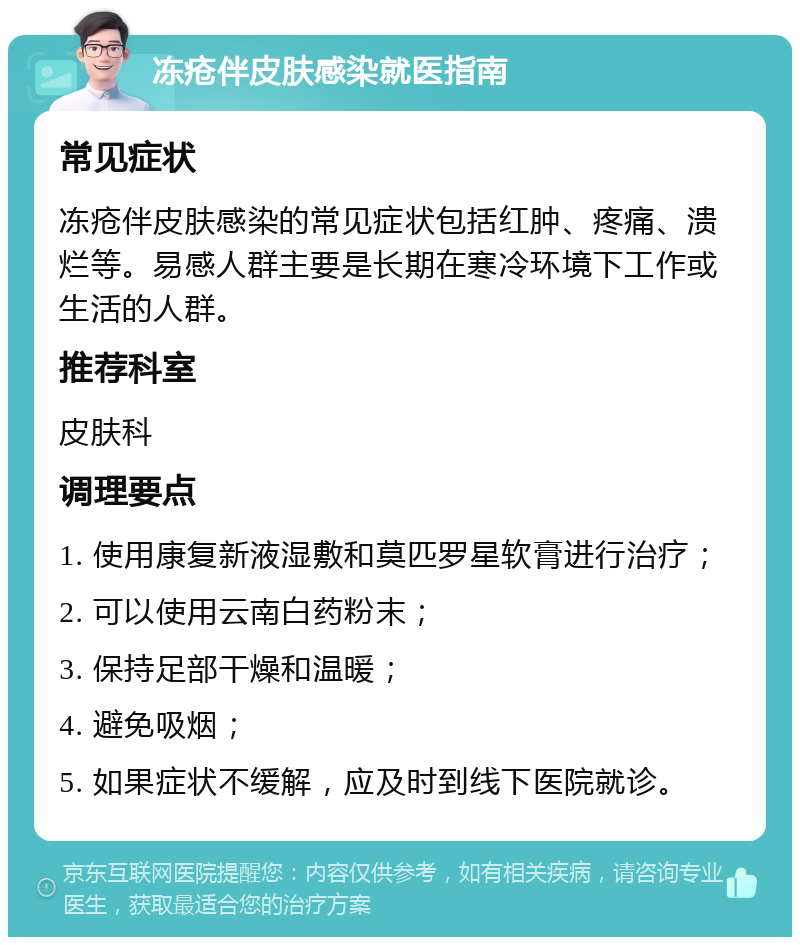 冻疮伴皮肤感染就医指南 常见症状 冻疮伴皮肤感染的常见症状包括红肿、疼痛、溃烂等。易感人群主要是长期在寒冷环境下工作或生活的人群。 推荐科室 皮肤科 调理要点 1. 使用康复新液湿敷和莫匹罗星软膏进行治疗； 2. 可以使用云南白药粉末； 3. 保持足部干燥和温暖； 4. 避免吸烟； 5. 如果症状不缓解，应及时到线下医院就诊。