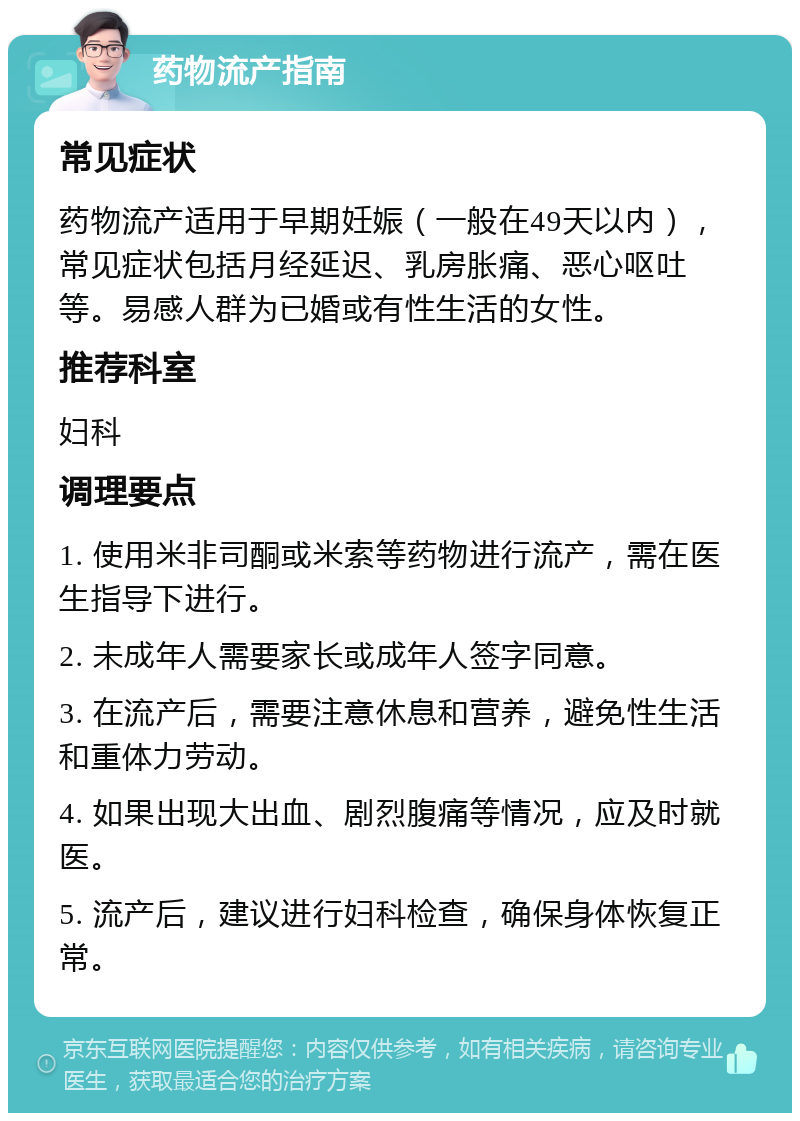 药物流产指南 常见症状 药物流产适用于早期妊娠（一般在49天以内），常见症状包括月经延迟、乳房胀痛、恶心呕吐等。易感人群为已婚或有性生活的女性。 推荐科室 妇科 调理要点 1. 使用米非司酮或米索等药物进行流产，需在医生指导下进行。 2. 未成年人需要家长或成年人签字同意。 3. 在流产后，需要注意休息和营养，避免性生活和重体力劳动。 4. 如果出现大出血、剧烈腹痛等情况，应及时就医。 5. 流产后，建议进行妇科检查，确保身体恢复正常。