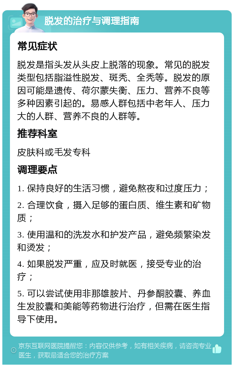 脱发的治疗与调理指南 常见症状 脱发是指头发从头皮上脱落的现象。常见的脱发类型包括脂溢性脱发、斑秃、全秃等。脱发的原因可能是遗传、荷尔蒙失衡、压力、营养不良等多种因素引起的。易感人群包括中老年人、压力大的人群、营养不良的人群等。 推荐科室 皮肤科或毛发专科 调理要点 1. 保持良好的生活习惯，避免熬夜和过度压力； 2. 合理饮食，摄入足够的蛋白质、维生素和矿物质； 3. 使用温和的洗发水和护发产品，避免频繁染发和烫发； 4. 如果脱发严重，应及时就医，接受专业的治疗； 5. 可以尝试使用非那雄胺片、丹参酮胶囊、养血生发胶囊和美能等药物进行治疗，但需在医生指导下使用。