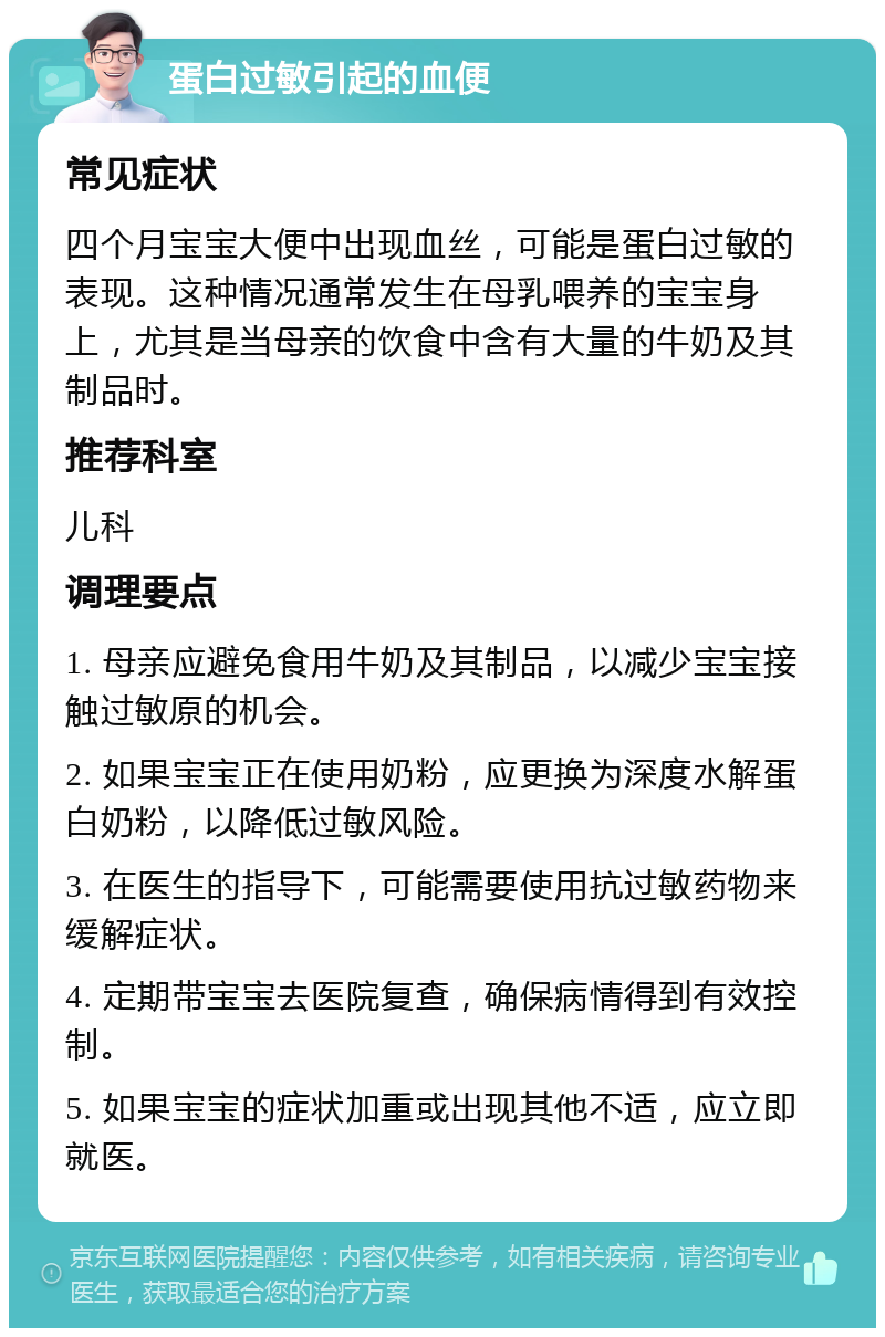 蛋白过敏引起的血便 常见症状 四个月宝宝大便中出现血丝，可能是蛋白过敏的表现。这种情况通常发生在母乳喂养的宝宝身上，尤其是当母亲的饮食中含有大量的牛奶及其制品时。 推荐科室 儿科 调理要点 1. 母亲应避免食用牛奶及其制品，以减少宝宝接触过敏原的机会。 2. 如果宝宝正在使用奶粉，应更换为深度水解蛋白奶粉，以降低过敏风险。 3. 在医生的指导下，可能需要使用抗过敏药物来缓解症状。 4. 定期带宝宝去医院复查，确保病情得到有效控制。 5. 如果宝宝的症状加重或出现其他不适，应立即就医。