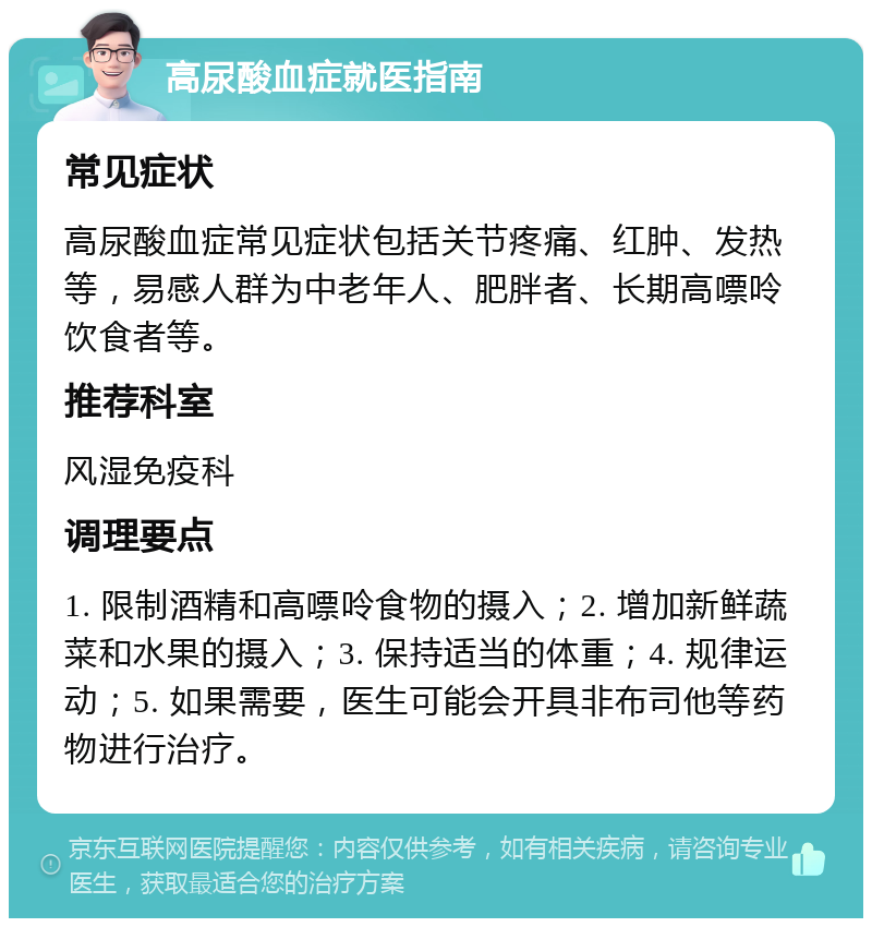 高尿酸血症就医指南 常见症状 高尿酸血症常见症状包括关节疼痛、红肿、发热等，易感人群为中老年人、肥胖者、长期高嘌呤饮食者等。 推荐科室 风湿免疫科 调理要点 1. 限制酒精和高嘌呤食物的摄入；2. 增加新鲜蔬菜和水果的摄入；3. 保持适当的体重；4. 规律运动；5. 如果需要，医生可能会开具非布司他等药物进行治疗。