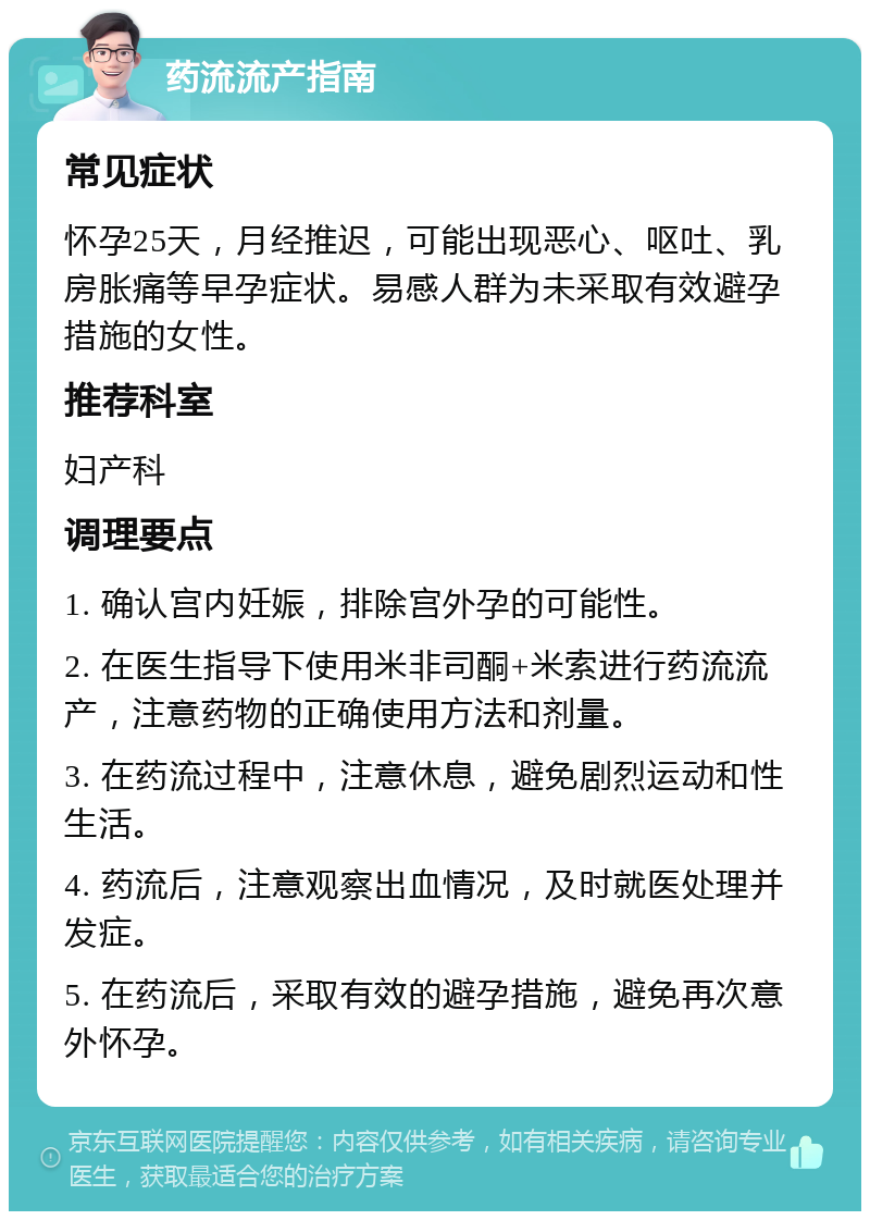 药流流产指南 常见症状 怀孕25天，月经推迟，可能出现恶心、呕吐、乳房胀痛等早孕症状。易感人群为未采取有效避孕措施的女性。 推荐科室 妇产科 调理要点 1. 确认宫内妊娠，排除宫外孕的可能性。 2. 在医生指导下使用米非司酮+米索进行药流流产，注意药物的正确使用方法和剂量。 3. 在药流过程中，注意休息，避免剧烈运动和性生活。 4. 药流后，注意观察出血情况，及时就医处理并发症。 5. 在药流后，采取有效的避孕措施，避免再次意外怀孕。