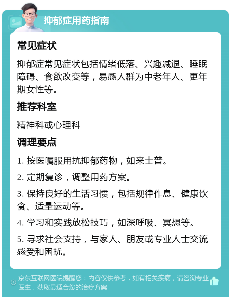 抑郁症用药指南 常见症状 抑郁症常见症状包括情绪低落、兴趣减退、睡眠障碍、食欲改变等，易感人群为中老年人、更年期女性等。 推荐科室 精神科或心理科 调理要点 1. 按医嘱服用抗抑郁药物，如来士普。 2. 定期复诊，调整用药方案。 3. 保持良好的生活习惯，包括规律作息、健康饮食、适量运动等。 4. 学习和实践放松技巧，如深呼吸、冥想等。 5. 寻求社会支持，与家人、朋友或专业人士交流感受和困扰。