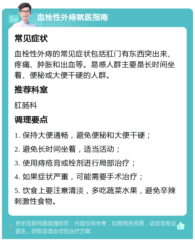 血栓性外痔就医指南 常见症状 血栓性外痔的常见症状包括肛门有东西突出来、疼痛、肿胀和出血等。易感人群主要是长时间坐着、便秘或大便干硬的人群。 推荐科室 肛肠科 调理要点 1. 保持大便通畅，避免便秘和大便干硬； 2. 避免长时间坐着，适当活动； 3. 使用痔疮膏或栓剂进行局部治疗； 4. 如果症状严重，可能需要手术治疗； 5. 饮食上要注意清淡，多吃蔬菜水果，避免辛辣刺激性食物。