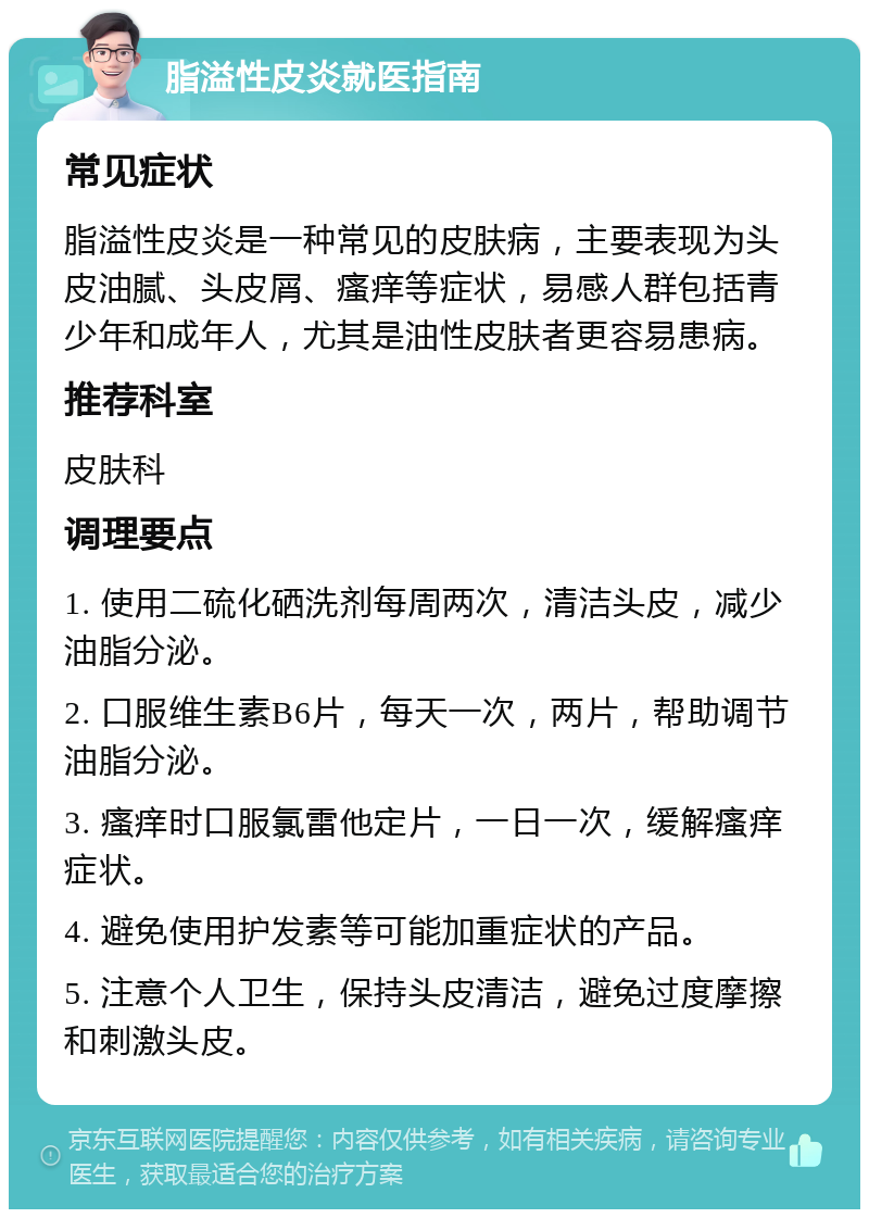 脂溢性皮炎就医指南 常见症状 脂溢性皮炎是一种常见的皮肤病，主要表现为头皮油腻、头皮屑、瘙痒等症状，易感人群包括青少年和成年人，尤其是油性皮肤者更容易患病。 推荐科室 皮肤科 调理要点 1. 使用二硫化硒洗剂每周两次，清洁头皮，减少油脂分泌。 2. 口服维生素B6片，每天一次，两片，帮助调节油脂分泌。 3. 瘙痒时口服氯雷他定片，一日一次，缓解瘙痒症状。 4. 避免使用护发素等可能加重症状的产品。 5. 注意个人卫生，保持头皮清洁，避免过度摩擦和刺激头皮。