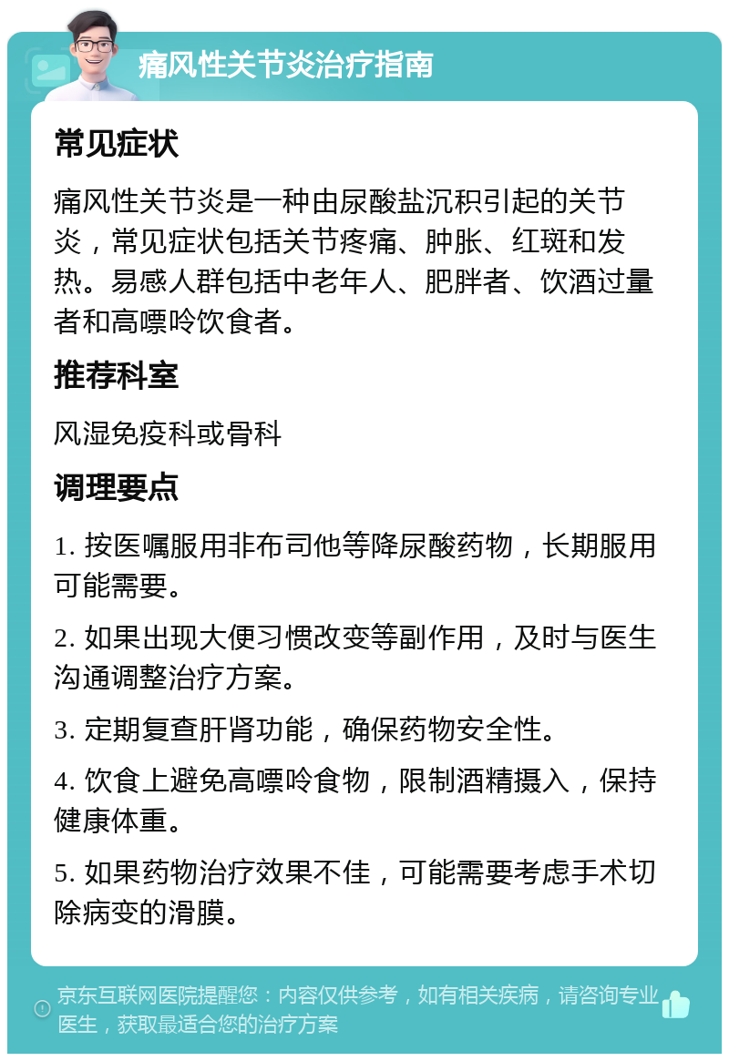 痛风性关节炎治疗指南 常见症状 痛风性关节炎是一种由尿酸盐沉积引起的关节炎，常见症状包括关节疼痛、肿胀、红斑和发热。易感人群包括中老年人、肥胖者、饮酒过量者和高嘌呤饮食者。 推荐科室 风湿免疫科或骨科 调理要点 1. 按医嘱服用非布司他等降尿酸药物，长期服用可能需要。 2. 如果出现大便习惯改变等副作用，及时与医生沟通调整治疗方案。 3. 定期复查肝肾功能，确保药物安全性。 4. 饮食上避免高嘌呤食物，限制酒精摄入，保持健康体重。 5. 如果药物治疗效果不佳，可能需要考虑手术切除病变的滑膜。