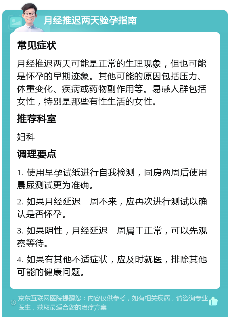 月经推迟两天验孕指南 常见症状 月经推迟两天可能是正常的生理现象，但也可能是怀孕的早期迹象。其他可能的原因包括压力、体重变化、疾病或药物副作用等。易感人群包括女性，特别是那些有性生活的女性。 推荐科室 妇科 调理要点 1. 使用早孕试纸进行自我检测，同房两周后使用晨尿测试更为准确。 2. 如果月经延迟一周不来，应再次进行测试以确认是否怀孕。 3. 如果阴性，月经延迟一周属于正常，可以先观察等待。 4. 如果有其他不适症状，应及时就医，排除其他可能的健康问题。