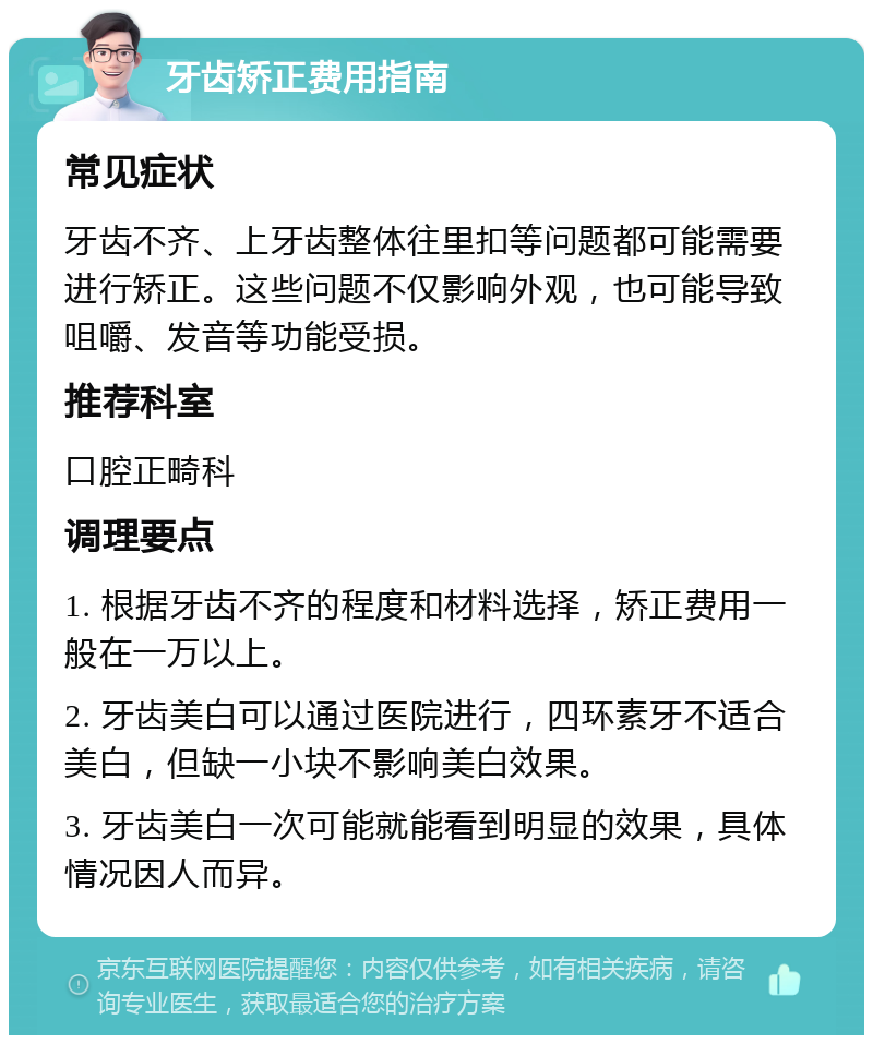 牙齿矫正费用指南 常见症状 牙齿不齐、上牙齿整体往里扣等问题都可能需要进行矫正。这些问题不仅影响外观，也可能导致咀嚼、发音等功能受损。 推荐科室 口腔正畸科 调理要点 1. 根据牙齿不齐的程度和材料选择，矫正费用一般在一万以上。 2. 牙齿美白可以通过医院进行，四环素牙不适合美白，但缺一小块不影响美白效果。 3. 牙齿美白一次可能就能看到明显的效果，具体情况因人而异。