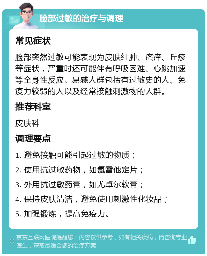 脸部过敏的治疗与调理 常见症状 脸部突然过敏可能表现为皮肤红肿、瘙痒、丘疹等症状，严重时还可能伴有呼吸困难、心跳加速等全身性反应。易感人群包括有过敏史的人、免疫力较弱的人以及经常接触刺激物的人群。 推荐科室 皮肤科 调理要点 1. 避免接触可能引起过敏的物质； 2. 使用抗过敏药物，如氯雷他定片； 3. 外用抗过敏药膏，如尤卓尔软膏； 4. 保持皮肤清洁，避免使用刺激性化妆品； 5. 加强锻炼，提高免疫力。