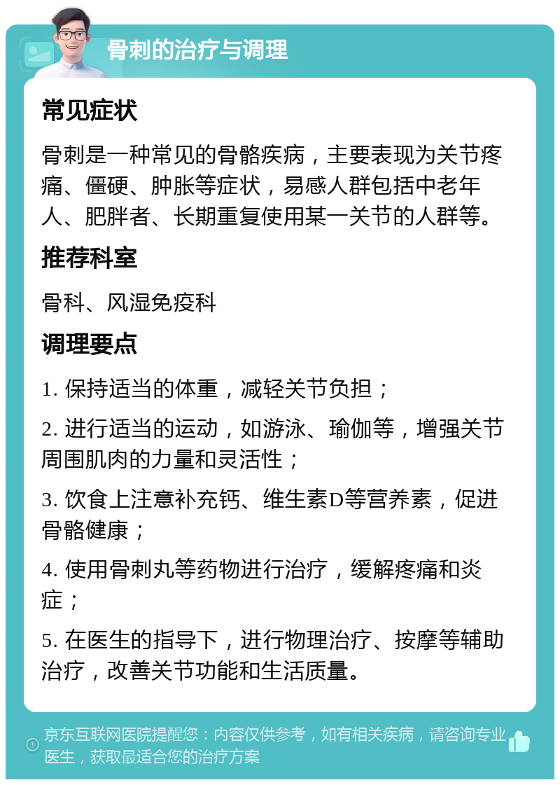 骨刺的治疗与调理 常见症状 骨刺是一种常见的骨骼疾病，主要表现为关节疼痛、僵硬、肿胀等症状，易感人群包括中老年人、肥胖者、长期重复使用某一关节的人群等。 推荐科室 骨科、风湿免疫科 调理要点 1. 保持适当的体重，减轻关节负担； 2. 进行适当的运动，如游泳、瑜伽等，增强关节周围肌肉的力量和灵活性； 3. 饮食上注意补充钙、维生素D等营养素，促进骨骼健康； 4. 使用骨刺丸等药物进行治疗，缓解疼痛和炎症； 5. 在医生的指导下，进行物理治疗、按摩等辅助治疗，改善关节功能和生活质量。