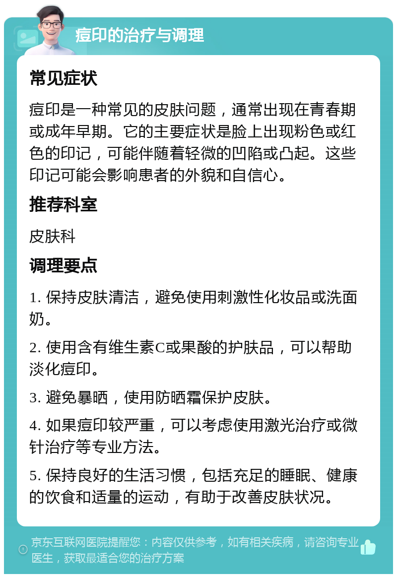 痘印的治疗与调理 常见症状 痘印是一种常见的皮肤问题，通常出现在青春期或成年早期。它的主要症状是脸上出现粉色或红色的印记，可能伴随着轻微的凹陷或凸起。这些印记可能会影响患者的外貌和自信心。 推荐科室 皮肤科 调理要点 1. 保持皮肤清洁，避免使用刺激性化妆品或洗面奶。 2. 使用含有维生素C或果酸的护肤品，可以帮助淡化痘印。 3. 避免暴晒，使用防晒霜保护皮肤。 4. 如果痘印较严重，可以考虑使用激光治疗或微针治疗等专业方法。 5. 保持良好的生活习惯，包括充足的睡眠、健康的饮食和适量的运动，有助于改善皮肤状况。