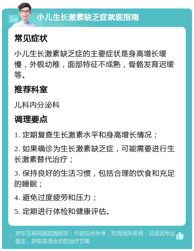 小儿生长激素缺乏症就医指南 常见症状 小儿生长激素缺乏症的主要症状是身高增长缓慢，外貌幼稚，面部特征不成熟，骨骼发育迟缓等。 推荐科室 儿科内分泌科 调理要点 1. 定期复查生长激素水平和身高增长情况； 2. 如果确诊为生长激素缺乏症，可能需要进行生长激素替代治疗； 3. 保持良好的生活习惯，包括合理的饮食和充足的睡眠； 4. 避免过度疲劳和压力； 5. 定期进行体检和健康评估。