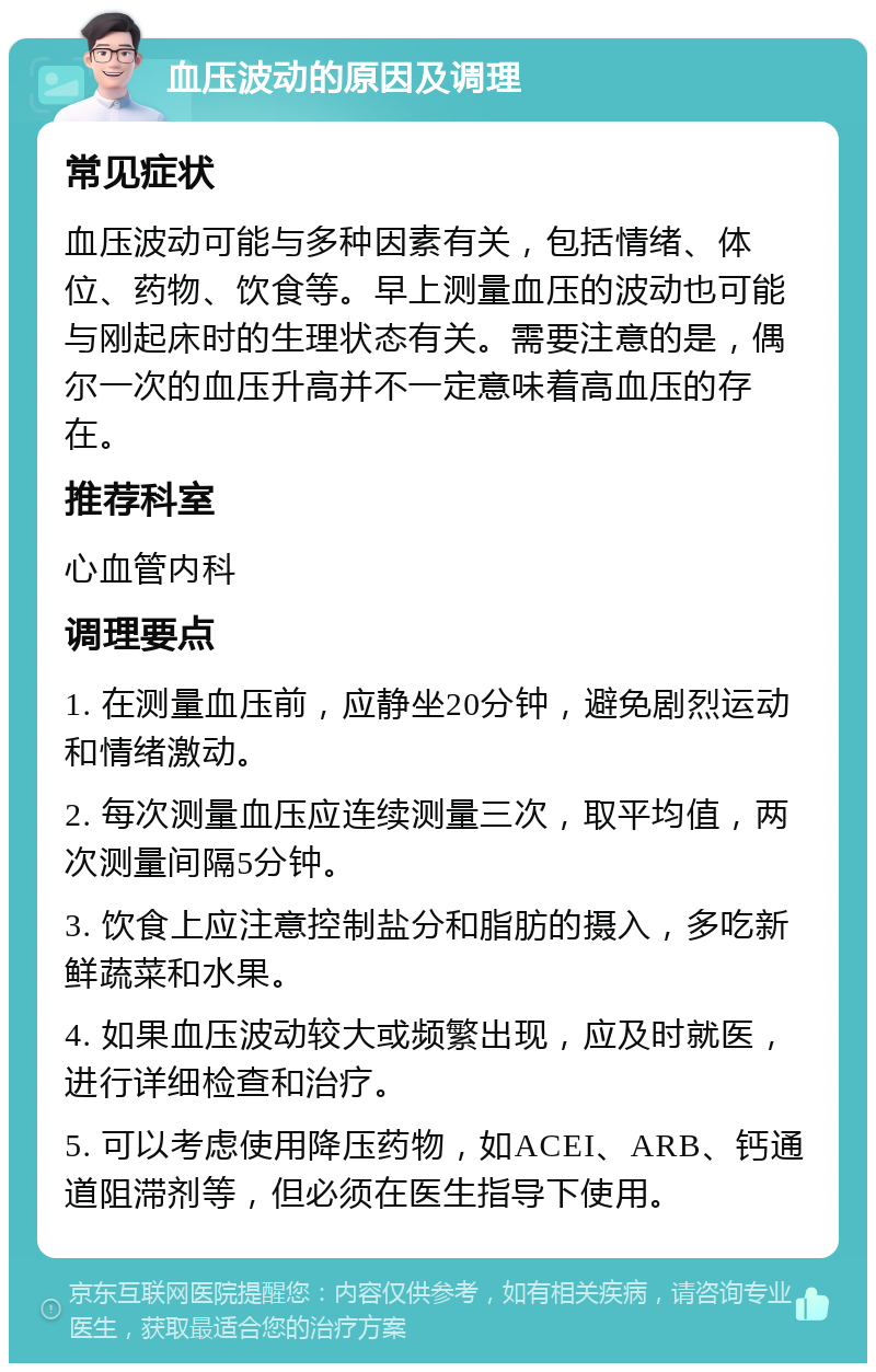 血压波动的原因及调理 常见症状 血压波动可能与多种因素有关，包括情绪、体位、药物、饮食等。早上测量血压的波动也可能与刚起床时的生理状态有关。需要注意的是，偶尔一次的血压升高并不一定意味着高血压的存在。 推荐科室 心血管内科 调理要点 1. 在测量血压前，应静坐20分钟，避免剧烈运动和情绪激动。 2. 每次测量血压应连续测量三次，取平均值，两次测量间隔5分钟。 3. 饮食上应注意控制盐分和脂肪的摄入，多吃新鲜蔬菜和水果。 4. 如果血压波动较大或频繁出现，应及时就医，进行详细检查和治疗。 5. 可以考虑使用降压药物，如ACEI、ARB、钙通道阻滞剂等，但必须在医生指导下使用。