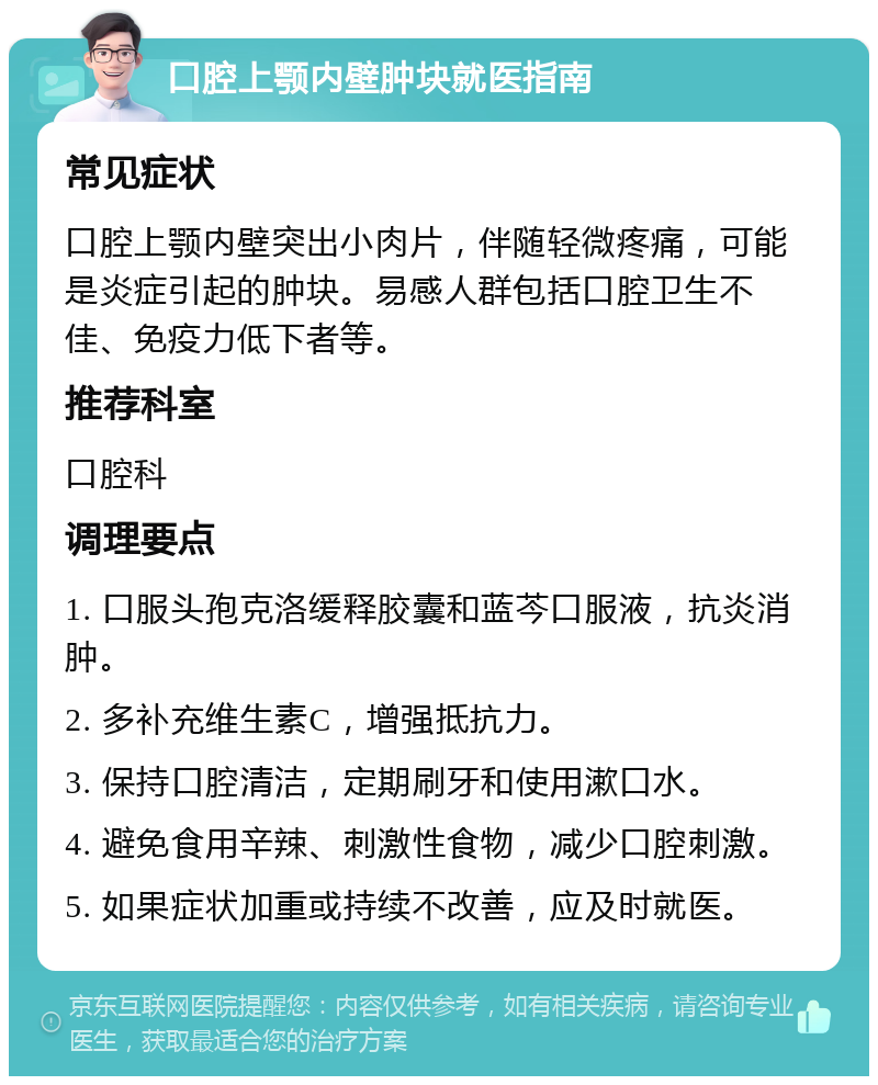 口腔上颚内壁肿块就医指南 常见症状 口腔上颚内壁突出小肉片，伴随轻微疼痛，可能是炎症引起的肿块。易感人群包括口腔卫生不佳、免疫力低下者等。 推荐科室 口腔科 调理要点 1. 口服头孢克洛缓释胶囊和蓝芩口服液，抗炎消肿。 2. 多补充维生素C，增强抵抗力。 3. 保持口腔清洁，定期刷牙和使用漱口水。 4. 避免食用辛辣、刺激性食物，减少口腔刺激。 5. 如果症状加重或持续不改善，应及时就医。