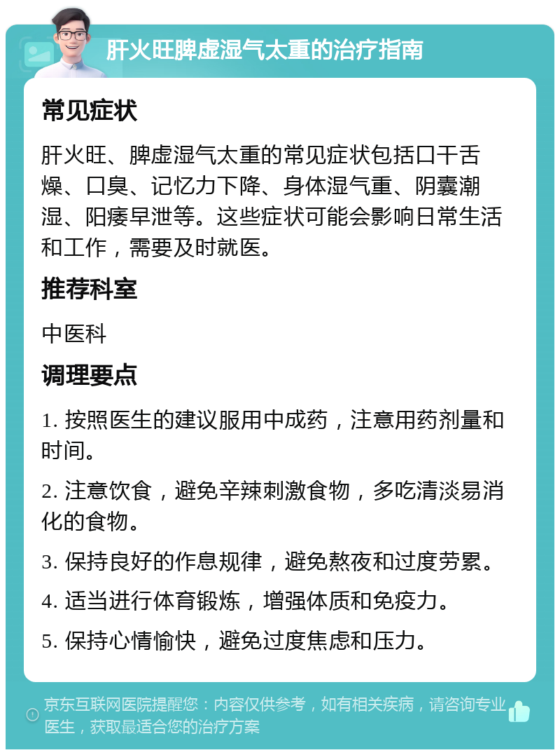 肝火旺脾虚湿气太重的治疗指南 常见症状 肝火旺、脾虚湿气太重的常见症状包括口干舌燥、口臭、记忆力下降、身体湿气重、阴囊潮湿、阳痿早泄等。这些症状可能会影响日常生活和工作，需要及时就医。 推荐科室 中医科 调理要点 1. 按照医生的建议服用中成药，注意用药剂量和时间。 2. 注意饮食，避免辛辣刺激食物，多吃清淡易消化的食物。 3. 保持良好的作息规律，避免熬夜和过度劳累。 4. 适当进行体育锻炼，增强体质和免疫力。 5. 保持心情愉快，避免过度焦虑和压力。