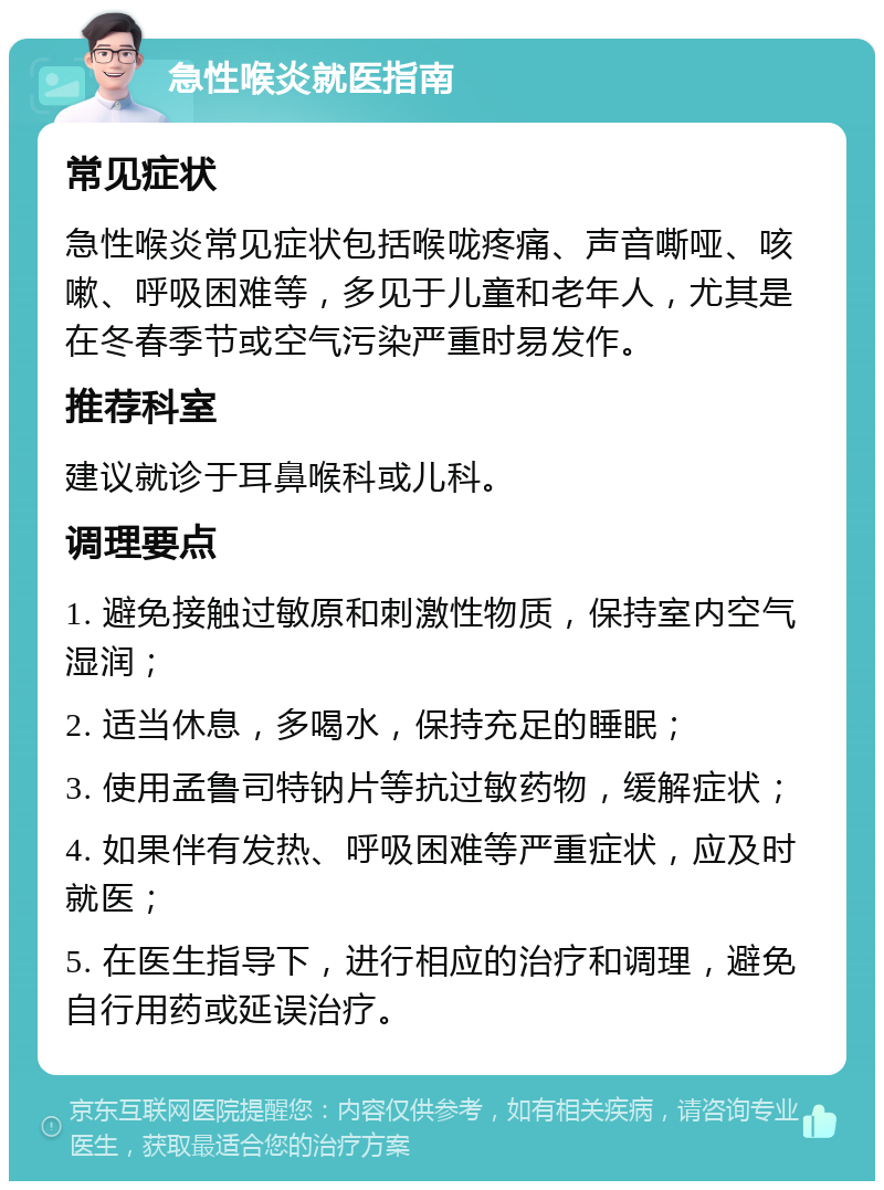 急性喉炎就医指南 常见症状 急性喉炎常见症状包括喉咙疼痛、声音嘶哑、咳嗽、呼吸困难等，多见于儿童和老年人，尤其是在冬春季节或空气污染严重时易发作。 推荐科室 建议就诊于耳鼻喉科或儿科。 调理要点 1. 避免接触过敏原和刺激性物质，保持室内空气湿润； 2. 适当休息，多喝水，保持充足的睡眠； 3. 使用孟鲁司特钠片等抗过敏药物，缓解症状； 4. 如果伴有发热、呼吸困难等严重症状，应及时就医； 5. 在医生指导下，进行相应的治疗和调理，避免自行用药或延误治疗。