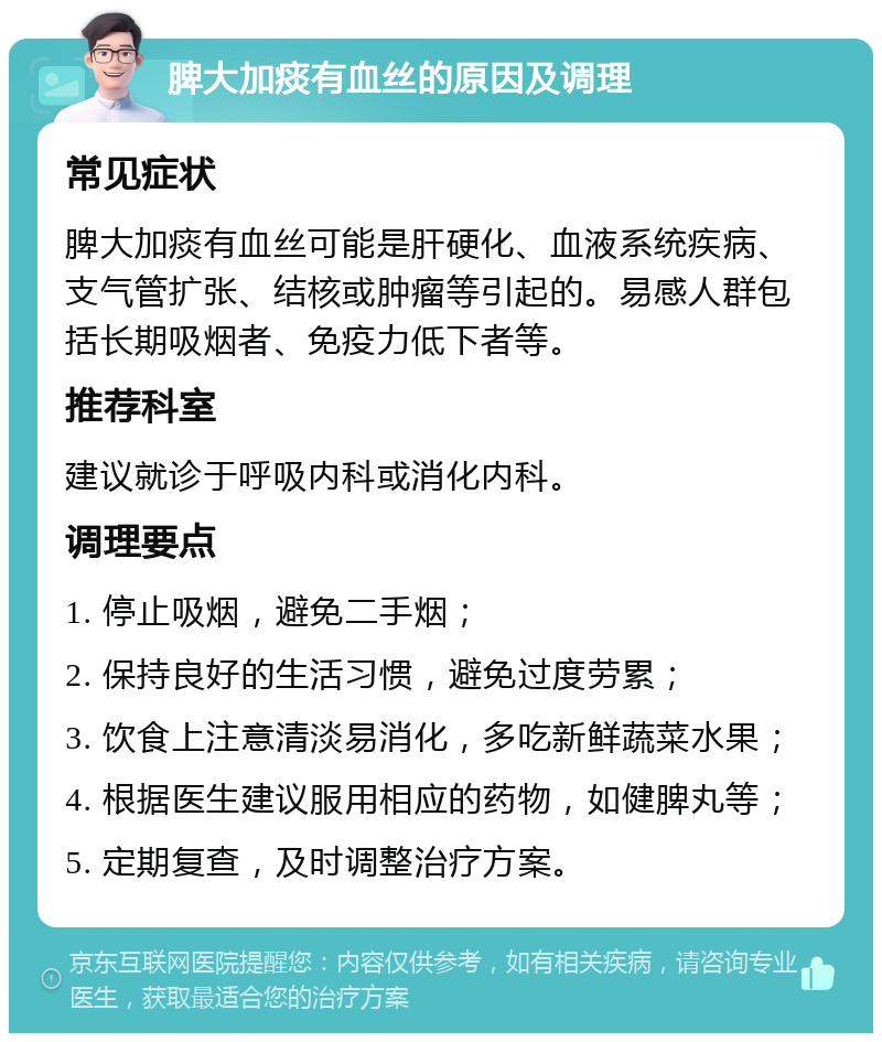 脾大加痰有血丝的原因及调理 常见症状 脾大加痰有血丝可能是肝硬化、血液系统疾病、支气管扩张、结核或肿瘤等引起的。易感人群包括长期吸烟者、免疫力低下者等。 推荐科室 建议就诊于呼吸内科或消化内科。 调理要点 1. 停止吸烟，避免二手烟； 2. 保持良好的生活习惯，避免过度劳累； 3. 饮食上注意清淡易消化，多吃新鲜蔬菜水果； 4. 根据医生建议服用相应的药物，如健脾丸等； 5. 定期复查，及时调整治疗方案。