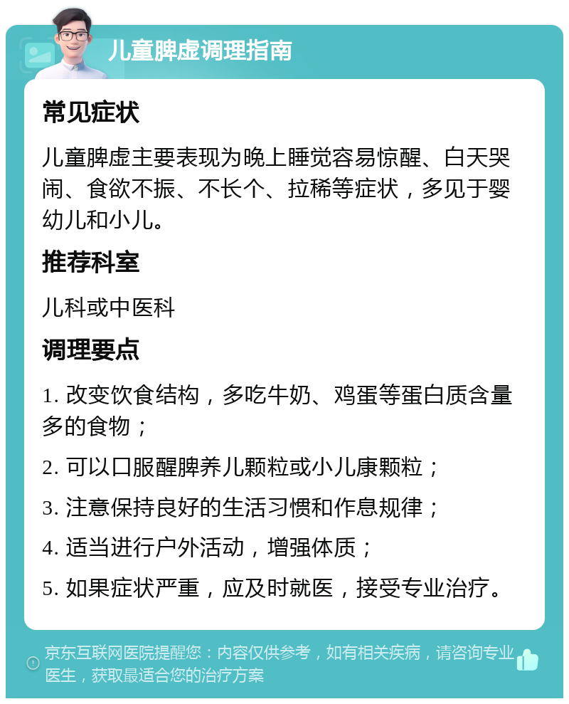 儿童脾虚调理指南 常见症状 儿童脾虚主要表现为晚上睡觉容易惊醒、白天哭闹、食欲不振、不长个、拉稀等症状，多见于婴幼儿和小儿。 推荐科室 儿科或中医科 调理要点 1. 改变饮食结构，多吃牛奶、鸡蛋等蛋白质含量多的食物； 2. 可以口服醒脾养儿颗粒或小儿康颗粒； 3. 注意保持良好的生活习惯和作息规律； 4. 适当进行户外活动，增强体质； 5. 如果症状严重，应及时就医，接受专业治疗。