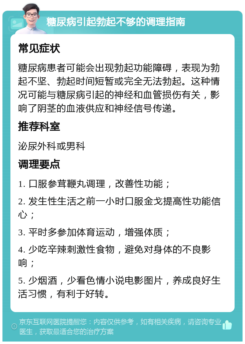 糖尿病引起勃起不够的调理指南 常见症状 糖尿病患者可能会出现勃起功能障碍，表现为勃起不坚、勃起时间短暂或完全无法勃起。这种情况可能与糖尿病引起的神经和血管损伤有关，影响了阴茎的血液供应和神经信号传递。 推荐科室 泌尿外科或男科 调理要点 1. 口服参茸鞭丸调理，改善性功能； 2. 发生性生活之前一小时口服金戈提高性功能信心； 3. 平时多参加体育运动，增强体质； 4. 少吃辛辣刺激性食物，避免对身体的不良影响； 5. 少烟酒，少看色情小说电影图片，养成良好生活习惯，有利于好转。