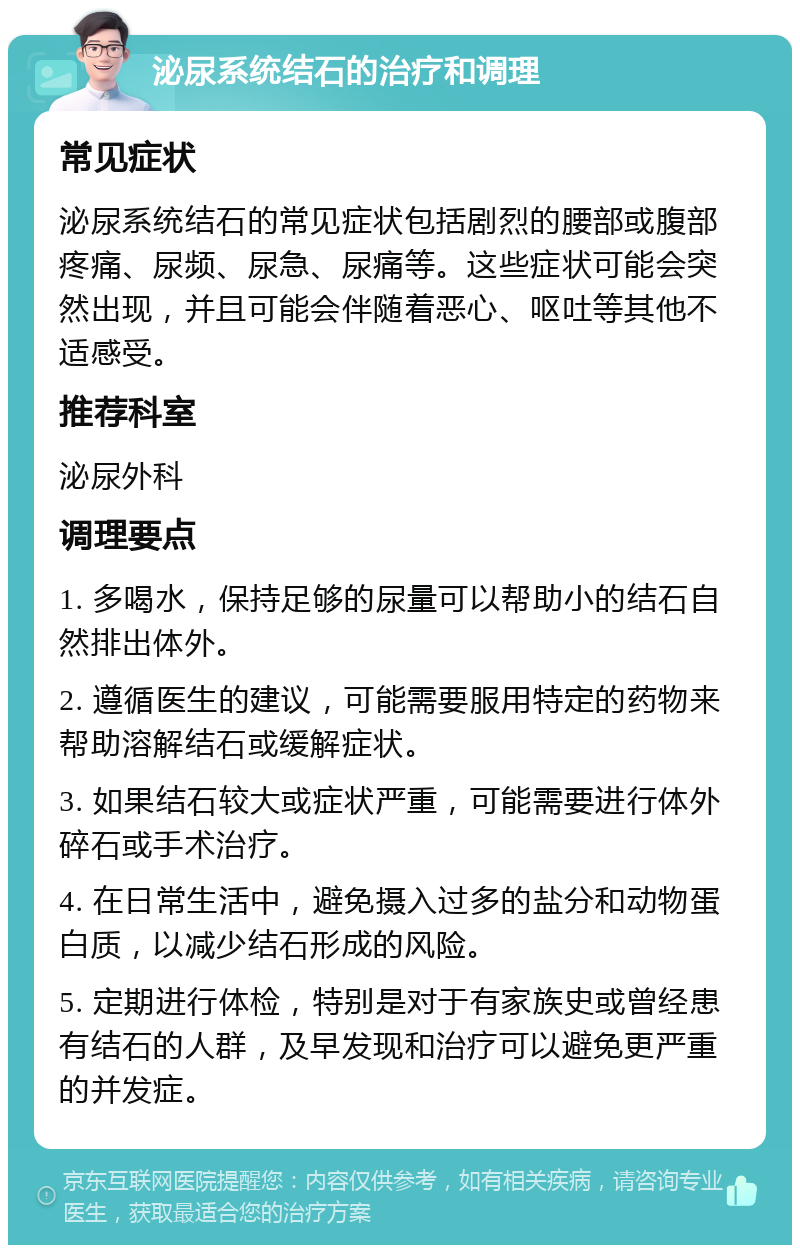 泌尿系统结石的治疗和调理 常见症状 泌尿系统结石的常见症状包括剧烈的腰部或腹部疼痛、尿频、尿急、尿痛等。这些症状可能会突然出现，并且可能会伴随着恶心、呕吐等其他不适感受。 推荐科室 泌尿外科 调理要点 1. 多喝水，保持足够的尿量可以帮助小的结石自然排出体外。 2. 遵循医生的建议，可能需要服用特定的药物来帮助溶解结石或缓解症状。 3. 如果结石较大或症状严重，可能需要进行体外碎石或手术治疗。 4. 在日常生活中，避免摄入过多的盐分和动物蛋白质，以减少结石形成的风险。 5. 定期进行体检，特别是对于有家族史或曾经患有结石的人群，及早发现和治疗可以避免更严重的并发症。