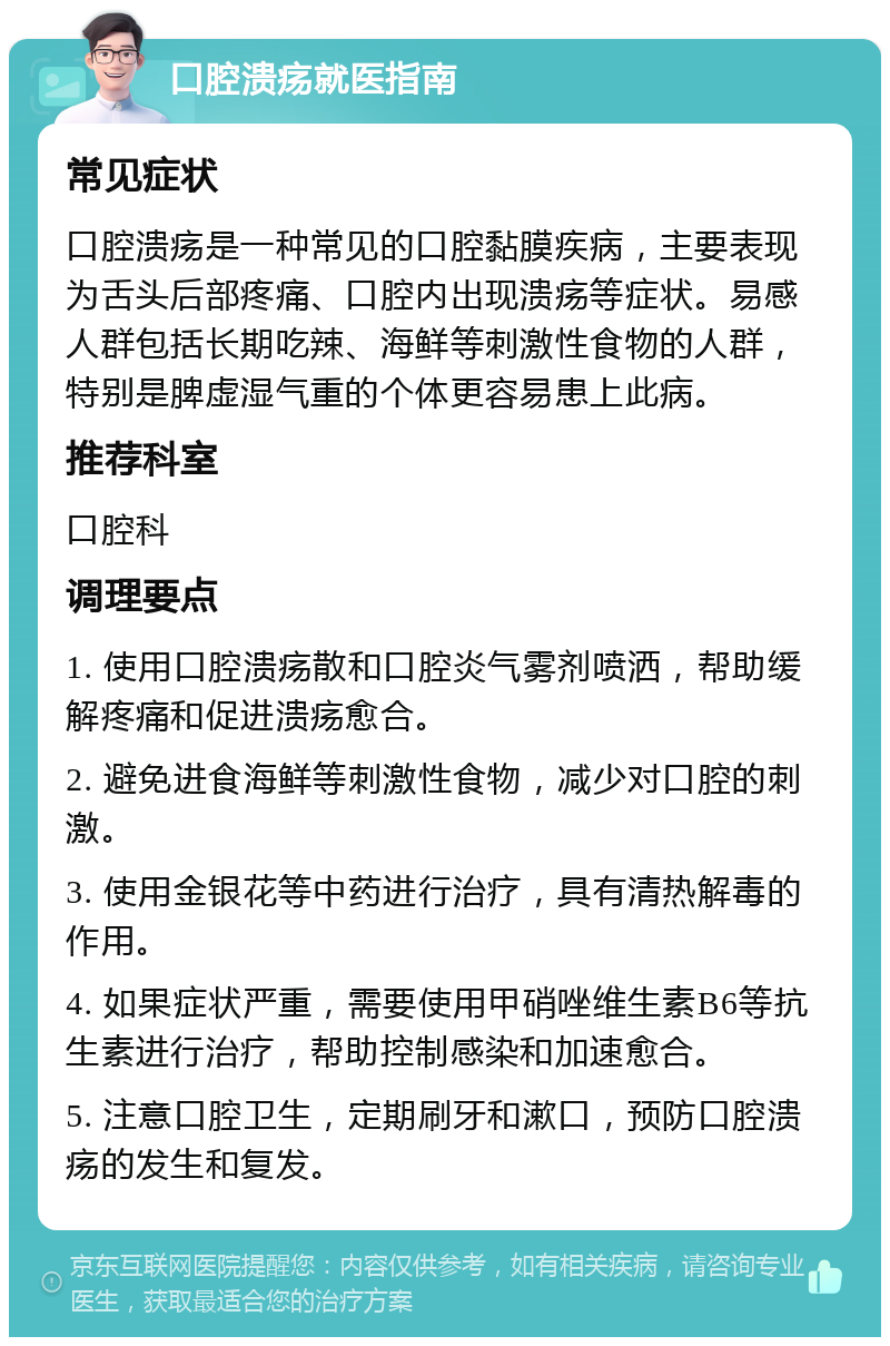 口腔溃疡就医指南 常见症状 口腔溃疡是一种常见的口腔黏膜疾病，主要表现为舌头后部疼痛、口腔内出现溃疡等症状。易感人群包括长期吃辣、海鲜等刺激性食物的人群，特别是脾虚湿气重的个体更容易患上此病。 推荐科室 口腔科 调理要点 1. 使用口腔溃疡散和口腔炎气雾剂喷洒，帮助缓解疼痛和促进溃疡愈合。 2. 避免进食海鲜等刺激性食物，减少对口腔的刺激。 3. 使用金银花等中药进行治疗，具有清热解毒的作用。 4. 如果症状严重，需要使用甲硝唑维生素B6等抗生素进行治疗，帮助控制感染和加速愈合。 5. 注意口腔卫生，定期刷牙和漱口，预防口腔溃疡的发生和复发。