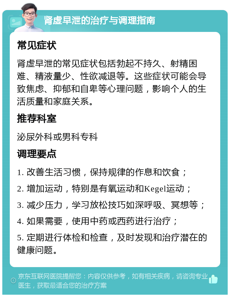 肾虚早泄的治疗与调理指南 常见症状 肾虚早泄的常见症状包括勃起不持久、射精困难、精液量少、性欲减退等。这些症状可能会导致焦虑、抑郁和自卑等心理问题，影响个人的生活质量和家庭关系。 推荐科室 泌尿外科或男科专科 调理要点 1. 改善生活习惯，保持规律的作息和饮食； 2. 增加运动，特别是有氧运动和Kegel运动； 3. 减少压力，学习放松技巧如深呼吸、冥想等； 4. 如果需要，使用中药或西药进行治疗； 5. 定期进行体检和检查，及时发现和治疗潜在的健康问题。