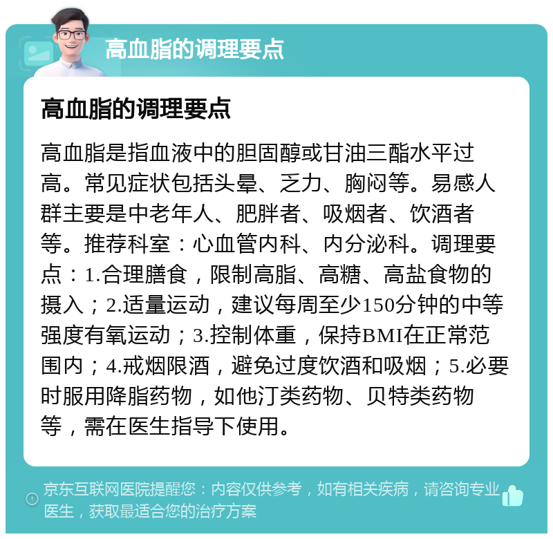 高血脂的调理要点 高血脂的调理要点 高血脂是指血液中的胆固醇或甘油三酯水平过高。常见症状包括头晕、乏力、胸闷等。易感人群主要是中老年人、肥胖者、吸烟者、饮酒者等。推荐科室：心血管内科、内分泌科。调理要点：1.合理膳食，限制高脂、高糖、高盐食物的摄入；2.适量运动，建议每周至少150分钟的中等强度有氧运动；3.控制体重，保持BMI在正常范围内；4.戒烟限酒，避免过度饮酒和吸烟；5.必要时服用降脂药物，如他汀类药物、贝特类药物等，需在医生指导下使用。